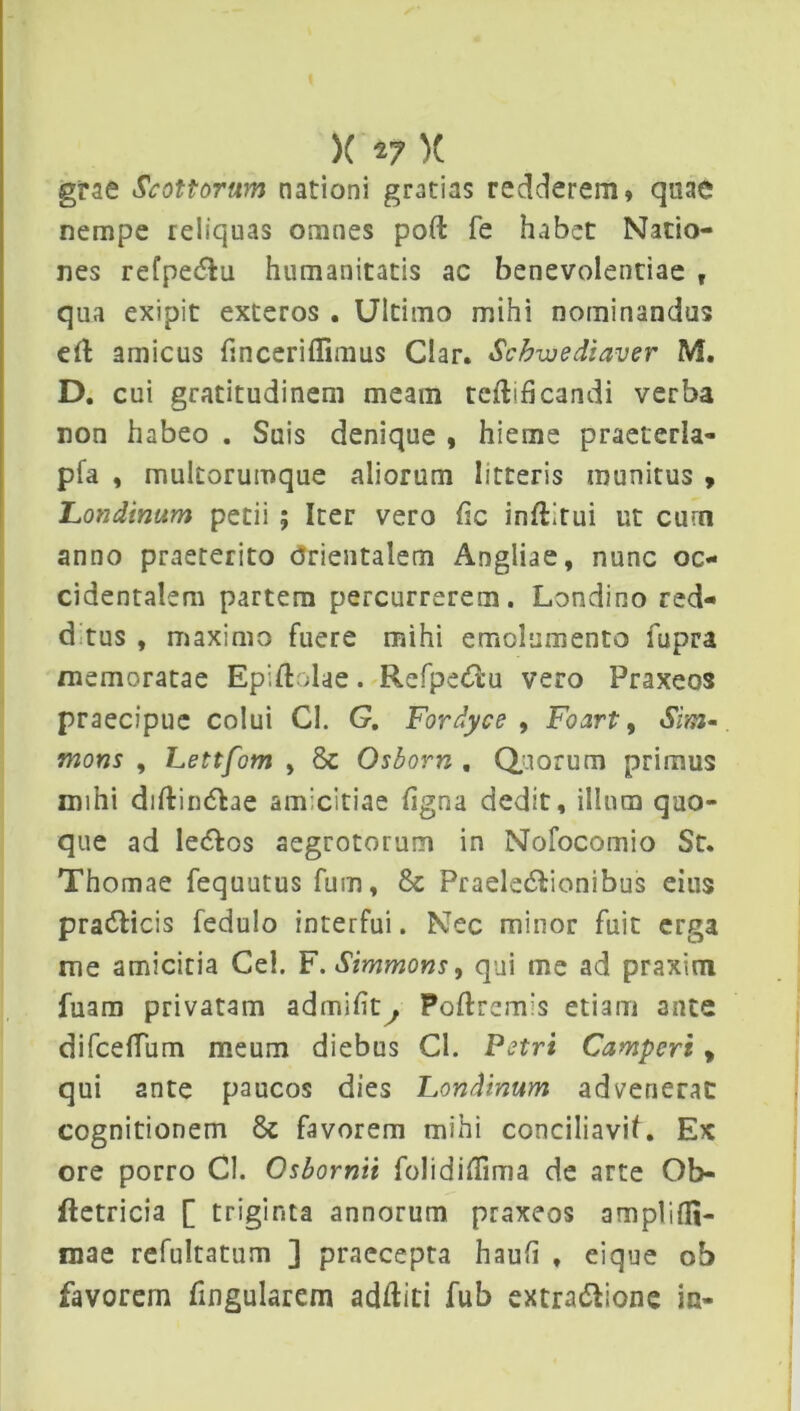 grae Scottorum nationi gratias redderem» quae nempe reliquas omnes poft fe habet Natio- nes refpe&u humanitatis ac benevolentiae f qua exipit exteros . Ultimo mihi nominandus eft amicus finceriflimus Clar. Schwediaver M. D. cui gratitudinem meam teftificandi verba non habeo . Suis denique , hieme praeterla- pfa , multorumque aliorum litteris munitus , Lotidinum petii ; Iter vero lic inftirui ut curn anno praeterito drientalem Angliae, nunc oc- cidentalem partem percurrerem. Londino red- d tus , maximo fuere mihi emolumento fupra memoratae Epidolae. Refpe&u vero Praxeos praecipue colui CI. G, Fordyce , Foart, Sim- mons , Lettfom , 8c Osborn , Quorum primus mihi diftindlae amicitiae figna dedit, illum quo- que ad le<5fos aegrotorum in Nofocomio St. Thomae fequutus fum, & Praele&ionibus eius pracfbicis fedulo interfui. Nec minor fuit erga me amicitia Cei. F. Simmons, qui me ad praxim luam privatam admiftt^ Poftremis etiam 3nte difceflum meum diebus Cl. Petri Camperi , qui ante paucos dies Londinum advenerat cognitionem favorem mihi conciliavit. Ex ore porro Cl. Osbornii folidiflima de arte Ob- ftetricia [ triginta annorum praxeos amplifli- mae refultatum ] praecepta hauft * eique ob favorem fingularem additi fub extradlione in-