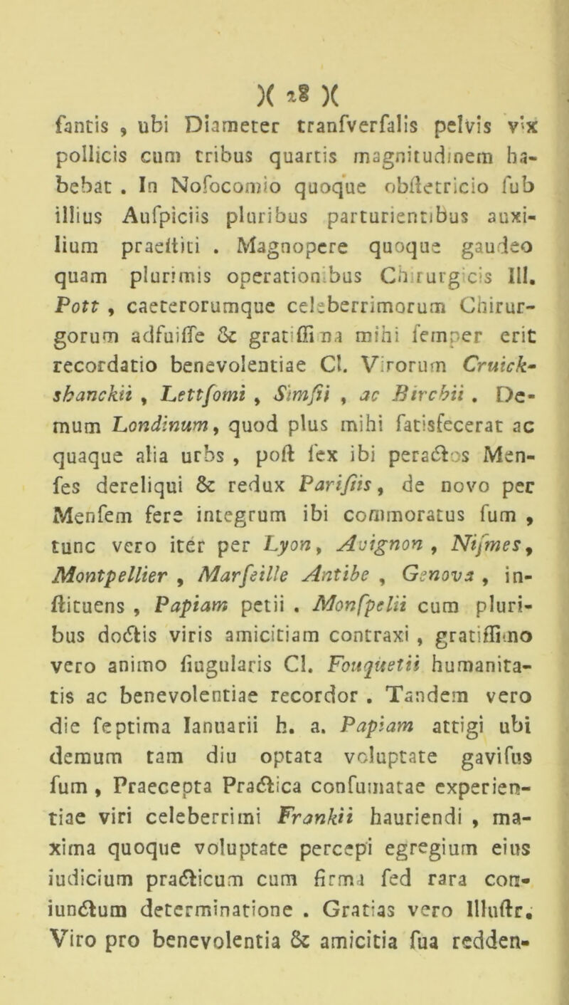 )( )( fontis , ubi Diameter tranfverfalis pelvis v’x pollicis cum tribus quartis magnitudinem ha- bebat . In Nofocomio quoque obftetricio lub illius Aufpiciis pluribus parturientibus auxi- lium pradtiti . Magnopere quoque gaudeo quam plurimis operationibus Chirurg cis III. Pott , caeterorumque celeberrimorum Chirur- gorum adfuilTe & gratffina mihi femper erit recordatio benevolentiae Cl. Virorum Cruick- shanckii , Lettfomt * Simfii , ac Bircbii . De- mum Londinum, quod plus mihi fatisfecerat ac quaque alia urbs , poft fex ibi pers&os Men- fes dereliqui & redux Pariftis, de novo pec Menfem fere integrum ibi commoratus fum , tunc vero iter per Lyon, Avignon , Ntjmes, Montpellier , Marfeille Antibc , Gcnova , in- ftituens , Papiam petii . Monfpelii cum pluri- bus do&is viris amicitiam contraxi , gratiflimo vero animo fiugularis Cl. Fouqitetii humanita- tis ac benevolentiae recordor . Tandem vero die feptima Ianuarii h. a. Papiam attigi ubi demum tam diu optata voluptate gavifu9 fum , Praecepta Pra&ica confumatae experien- tiae viri celeberrimi FraYik.it hauriendi , ma- xima quoque voluptate percepi egregium eius iudicium pra&icum cum firma fed rara cors- iun&um determinatione . Gratias vero llluftr. Viro pro benevolentia amicitia fua redden-