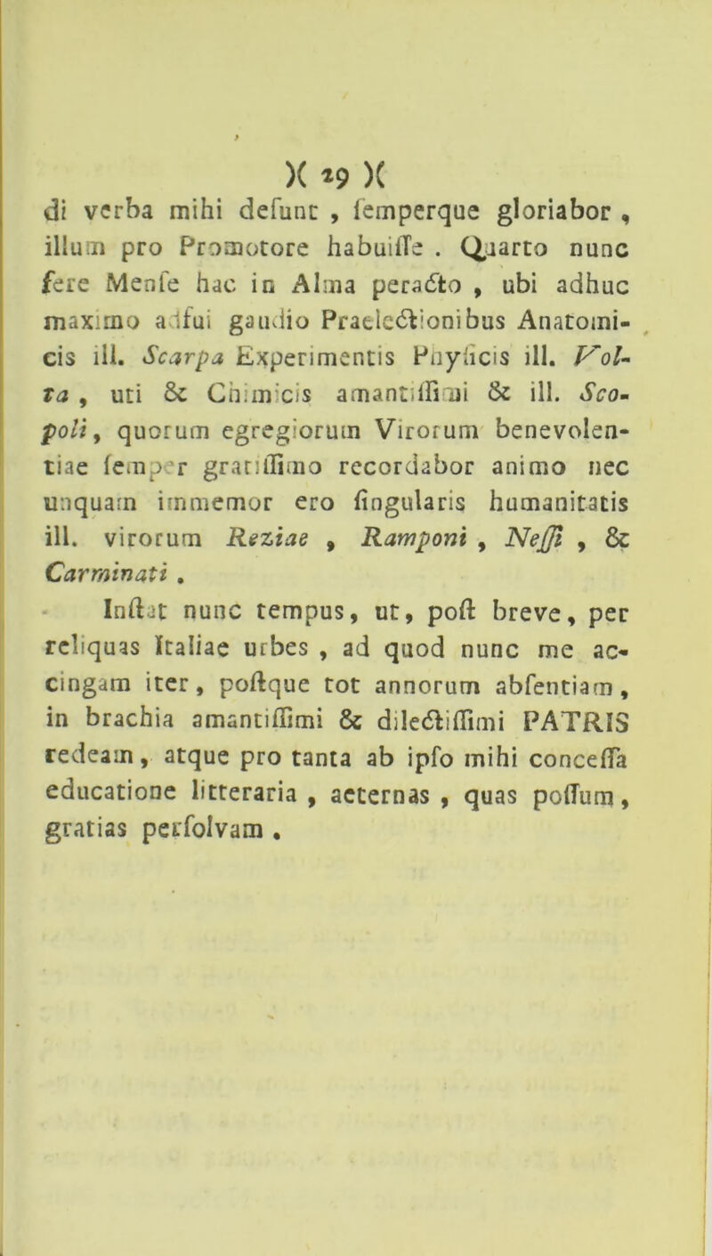 di verba mihi defunt , iemperque gloriabor , illum pro Promotore habuilTe . Quarto nunc fere Menfe hac in Alma peradto , ubi adhuc maximo adfui gaudio Pratlc6f;onibus Anatomi- cis ili. Scarpa Experimentis Phyhcis ill. Vol- ta , uti Chimicis amantiflimi & ill. Sco- poli, quorum egregiorum Virorum benevolen- tiae femp: r gratilTimo recordabor animo nec unquam immemor ero fingularis humanitatis ill. virorum Reziae , Rampont , Nejji , & Carminati . Iridat nunc tempus, ut, pod breve, per reliquas Italiae urbes , ad quod nunc me ac- cingam iter, podque tot annorum abfentiam, in brachia amantiffimi & diledliflimi PATRIS redeam, atque pro tanta ab ipfo mihi conceflTa educatione litteraria, aeternas, quas poffum, gratias perfolvam .
