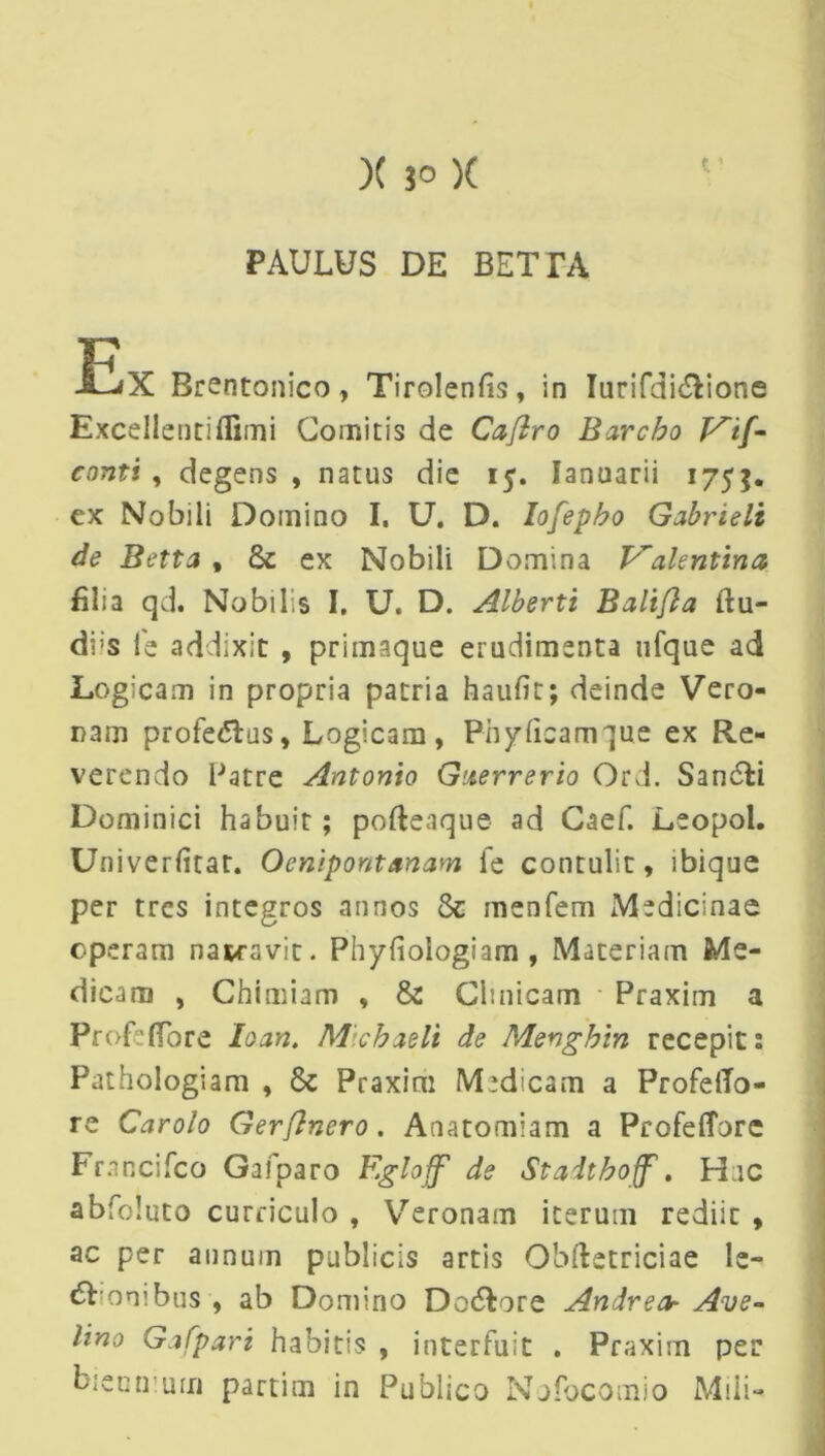 )( 3° )( PAULUS DE BETTA EX Brentonico, Tirolenfis, in Iurifdi&ione Excellenti (fimi Comitis de Caflro Barcbo P^if- contt , degens , natus die 15. Januarii 1755. ex Nobili Domino I. U. D. Iofepbo Gabrieli de Betta , & ex Nobili Domina Valent in a filia qd. Nobilis I. U. D. Alberti Balifia ftu- di;s fe addixit , primaque erudimenta ufque ad Logicam in propria patria haurtt; deinde Vero- nam profe&us, Logicam, Ph y fica m que ex Re- verendo Patre Antonio Guerrerio Ord. Sandti Dominici habuit; pofteaque ad Caef. Leopol. Univerfitat. Ocnipont&nam fe contulit, ibique per tres integros annos 8e menfem Medicinae operam nawavit. Phyfiologiam , Materiam Me- dicam , Chimiam , & Clinicam - Praxim a Profe(Tore loan. Michaeli de Menghin recepit 2 Pathologiam , 8c Praxim Medicam a ProfeiTo- re Carolo Gerflnero. Anatomiam a Profefforc Francifco Gafparo Fgloff' de Staitboff'. Hac abfoluto curriculo , Veronam iterum rediit , ac per annum publicis artis Obftetriciae le- nonibus , ab Domino Do&ore Andrecb Ave- Uno Gafpari habitis , interfuit . Praxim per biennium partim in Publico Nofocomio Mili-