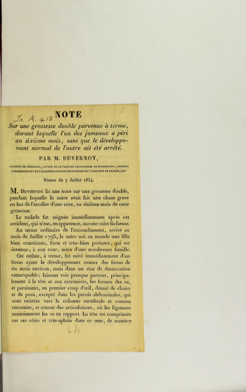 X 4. Sur une grossesse double pars^enue a terme, durant laquelle Vun des jumeaux a péri au sixième mois, sans que le développe- ment normal de Vautre ait été arrêté. PAR M. DUVERNOY, DOCTEUR EH MÉDECIHE , DOVEN DE LA FACULTE DESSCIEHCES DE STRASBOURG , MEMBRE CORRESPONDAKT DE l’ACADÉMIE ROYALE DES SCIEHCES DE l'iNSTITUT DE FRANCE, ETC. Séance du 7 Juillet i834. ,j . M. Düvernoy lit une note sur une grossesse double, pendant laquelle la mère avait fait une chute grave en bas de l’escalier d’une cave, au sixième mois de cette grossesse. La malade fut saignée immédiatement après cet accident, qui n’eut, en apparence, aucune suite fâcheuse. Au terme ordinaire de l’accouchement, arrivé au mois de Juillet lyQS, la mère mit au monde une fille bien constituée, forte et très-bien portante, qui est devenue, à son tour, mère d’une nombreuse famille. Cet enfant, à terme, fut suivi immédiatement d’un fœtus ayant le développement osseux des fœtus de six mois environ, mais dans un étal de dessiccation remarquable; laissant voir presque partout, principa- lement à la tête et aux extrémités, les formes des os, et paraissant, au premier coup d’œil, dénué de chairs et de peau, excepté dans les parois abdominales, qui sont retirées vers la colonne vertébrale et comme racornies, et autour des articulations, où les ligamens maintiennent les os en rapport. La tête est comprimée sur ses côtés et très-aplalie dans ce sens, de manière