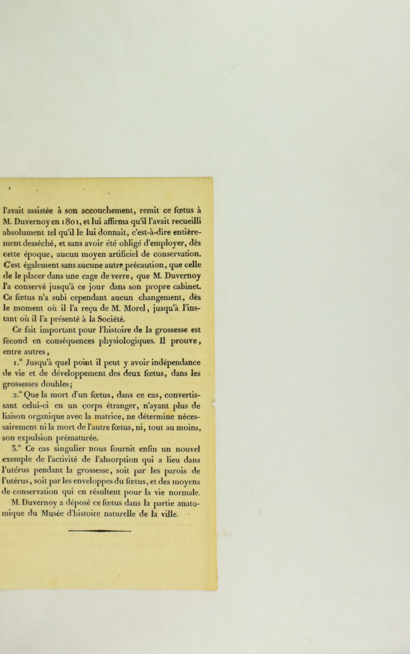 l’avait assistée à son accouchement, remit ce fœtus à M. Duvernoyen 1801, et lui aâSrma qu’il l’avait recueilli absolument tel qu’il le lui donnait, c’est-à-dire entière- ment desséché, et sans avoir été obligé d’employer, dès celte époque, aucun moyen artificiel de conservation. C’est également sans aucune autre,précaution, que celle de le placer dans une cage de verre, que M. Duvernoy l’a conservé jusqu’à ce jour dans son propre cabinet. Ce fœtus n’a subi cependant aucun changement, dès le moment où il l’a reçu de M. Morel, jusqu’à l’ins- tant où il l’a présenté à la Société. Ce fait important pour l’histoire de la grossesse est fécond en conséquences physiologiques. Il prouve, entre autres, 1. ® Jusqu’à quel point il peut y avoir indépendance de vie et de développement des deux fœtus, dans les grossesses doubles; 2. ° Que la mort d’un fœtus, dans ce cas, convertis- sant celui-ci en un corps étranger, n’ayant plus de liaison organique avec la matrice, ne détermine néces- sairement ni la mort de l’autre fœtus, ni, tout au moins, son expulsion prématurée. 5.° Ce cas singulier nous fournit enfin un nouvel exemple de l’activité de l’absorption qui a lieu dans l’utérus pendant la grossesse, soit par les parois de l’utérus, soit par les enveloppes du fœtus, et des moyens de conservation qui en résultent pour la vie normale. M. Duvernoy a déposé ce fœtus dans la partie anato- mique du Musée d’histoire naturelle de la ville. -