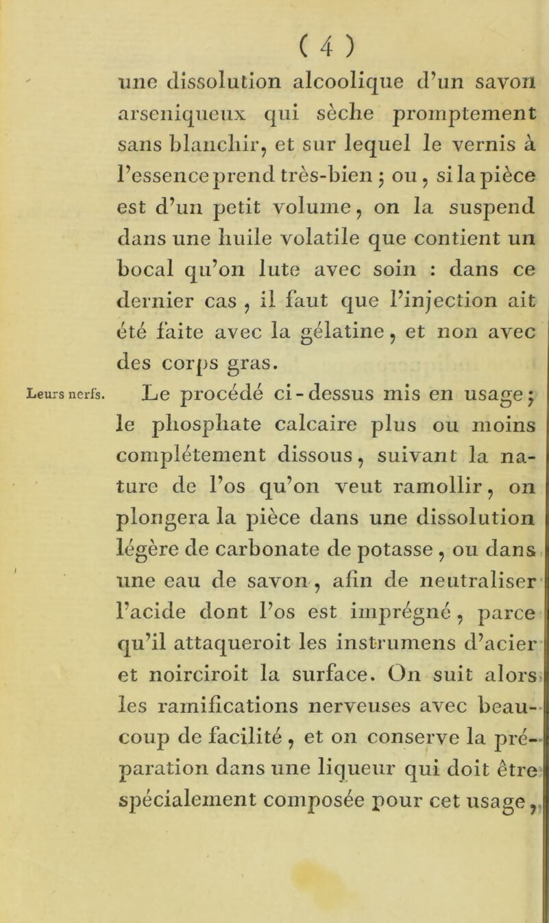 Leurs nerfs. J ( 4 ) mio dissolution alcoolique d’un savon arseniqueux qui sèche promptement sans blanchir, et sur lequel le vernis à l’essence prend très-bien ; ou, si la pièce est d’un petit volume, on la suspend dans une huile volatile que contient un bocal qu’on lute avec soin : dans ce dernier cas , il faut que l’injection ait été faite avec la gélatine, et non avec des corps gras. Le procédé ci-dessus mis en usagej le phosphate calcaire plus ou moins complètement dissous, suivant la na- ture de l’os qu’on veut ramollir, on plongera la pièce dans une dissolution légère de carbonate de potasse , ou dans line eau de savon , afin de neutraliser l’acide dont l’os est imprégné , parce qu’il attaqueroit les instrumens d’acier et noirciroit la surface. O11 suit alors les ramifications nerveuses avec beau- coup de facilité , et on conserve la pré- paration dans une liqueur qui doit être spécialement composée pour cet usage,