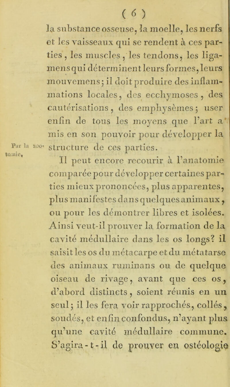 la substance osseuse, la moelle, les nerfs et les vaisseaux qui se rendent à ces par- ties , les muscles , les tendons, les liga.- mens qui déterminent leurs formes, leurs mouvemensj il doit produire des inflam- mations locales, des ecchymoses, des cautérisations , des emphysèmes ; user enfin de tous les moyens que l’art a mis en son pouvoir pour développer la Paria 200^ structure de ces parties. ^ Tl . » T » • 11 peut encore recourir a 1 anatomie comparée pour développer certaines par- ties mieux prononcées, plus apparentes, plus manifestes dans quelques animaux, ou pour les démontrer libres et isolées. Ainsi veut-il prouver la formation de la cavité médullaire dans les os longs? il saisit les os du métacarpe et du métatarse des animaux ruminans ou de quelque oiseau de rivage, avant que ces os, d’abord distincts, soient réunis en un seul; il les fera voir rapprochés, collés, soudés, et enfin confondus, n’ayant plus qu’une cavité médullaire commune. S’agira-1-il de prouver en ostéologio