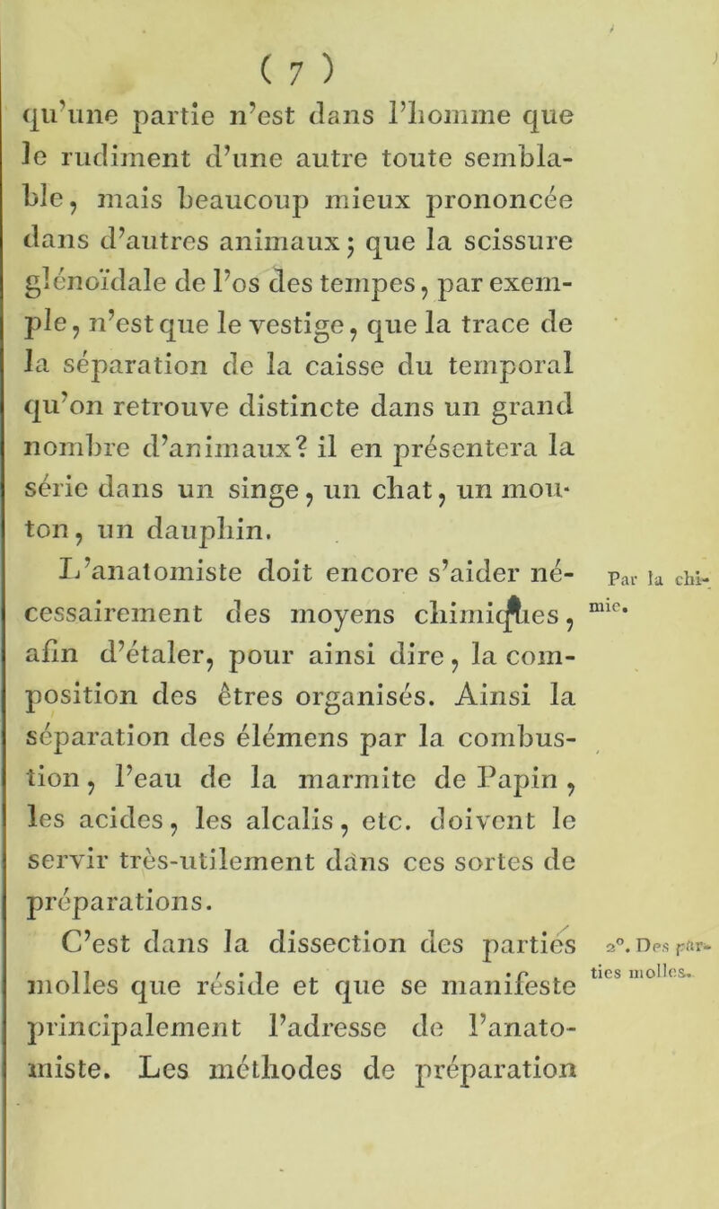 J qu’une partie n’est dans l’iiomme que ]e rudiment d’une autre toute sembla- ble, mais beaucoup mieux prononcée dans d’autres animaux ; que la scissure glénoïdale de l’os des tempes, par exem- ple , n’est que le vestige, que la trace de la séparation de la caisse du temporal qu’on retrouve distincte dans un grand nombre d’animaux? il en présentera la série dans un singe, un chat, un mou- ton, un dauphin. L’anatomiste doit encore s’aider né- cessairement des moyens chimiques, afin d’étaler, pour ainsi dire, la com- position des êtres organisés. Ainsi la séparation des élémens par la combus- tion , l’eau de la marmite de Papin , les acides, les alcalis, etc. doivent le servir très-utilement dans ces sortes de préparations. C’est dans la dissection des parties molles que réside et que se manifeste principalement l’adresse de l’anato- miste. Les méthodes de préparation Par la chi- mie. 2°. Des par- ties molles.