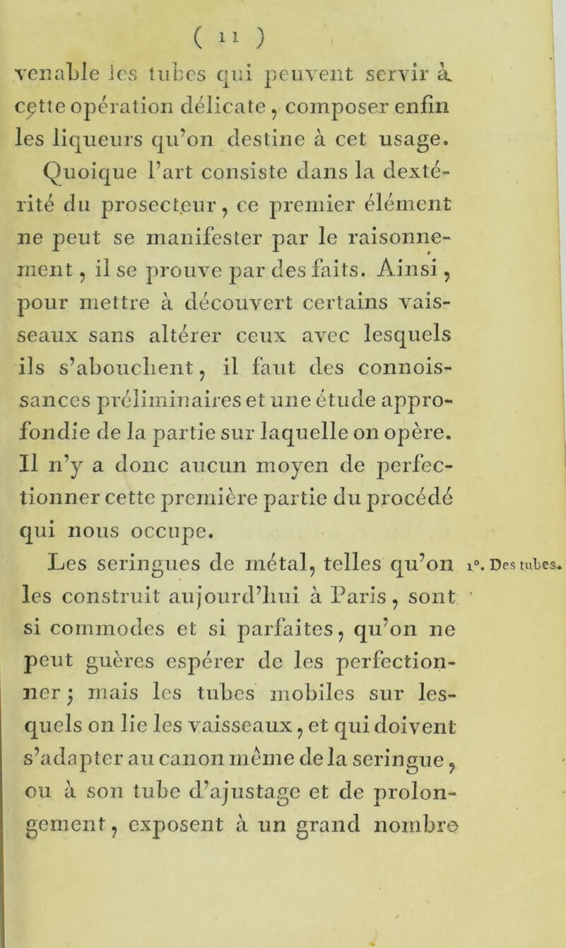 venable ies tubes qui peuvent servir à. cptte opération délicate , composer enfin les liqueurs qu’on destine à cet usage. Quoique l’art consiste dans la dexté- rité du prosecteur , ce premier élément ne peut se manifester par le raisonne- ment , il se prouve par des faits. Ainsi, pour mettre à découvert certains vais- seaux sans altérer ceux avec lesquels ils s’abouchent, il faut des connois- sances préliminaires et une étude appro- fondie de la partie sur laquelle on opère. Il n’y a donc aucun moyen de perfec- tionner cette première partie du procédé qui nous occupe. Les seringues de métal, telles qu’on i°. Des mLes. les construit aujourd’hui à Paris, sont si commodes et si parfaites, qu’on ne peut guères espérer de les perfection- ner mais les tubes mobiles sur les- quels on lie les vaisseaux, et qui doivent s’adapter au canon même de la seringue, ou à son tube d’ajustage et de prolon- gement, exposent à un grand nombre