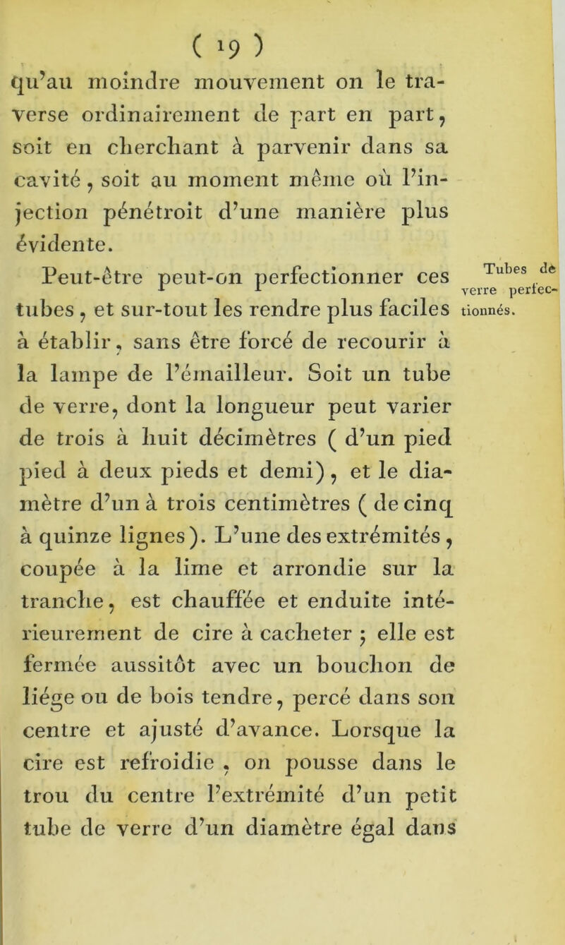 ( '9 ) qu’au moindre mouvement on le tra- verse ordinairement de part en part, soit en cherchant à parvenir dans sa cavité , soit au moment même où l’in- jection pénétroit d’une manière plus évidente. Peut-être peut-on perfectionner ces tubes , et sur-tout les rendre plus faciles à établir, sans être forcé de recourir à la lampe de l’émailleur. Soit un tube de verre, dont la longueur peut varier de trois à huit décimètres ( d’un pied pied à deux pieds et demi), et le dia- mètre d’un à trois centimètres ( de cinq à quinze lignes). L’une des extrémités , coupée à la lime et arrondie sur la tranche, est chauffée et enduite inté- rieurement de cire à cacheter ; elle est fermée aussitôt avec un bouchon de liège ou de bois tendre, percé dans son centre et ajusté d’avance. Lorsque la cire est refroidie , on pousse dans le trou du centre l’extrémité d’un petit tube de verre d’un diamètre égal dans Tubes de verre perfec- tionnés. t