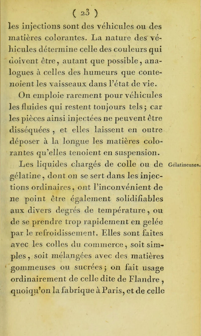 ( ^3 ) les injections sont des véhicules ou des matières colorantes. La nature des vé- hicules détermine celle des couleurs qui doivent être, autant que possible, ana- logues à celles des humeurs que conte- noient les vaisseaux dans Pétât de vie. On emploie rarement pour véhicules les fluides qui restent toujours tels 5 car les pièces ainsi injectées ne peuvent être disséquées , et elles laissent en outre déposer à la longue les matières colo- rantes qu’elles tenoient en suspension. Les liquides chargés de colle ou de Gélatineuse», gélatine, dont on se sert dans les injec- tions ordinaires, ont l’inconvénient de ne point être également solidiflables aux divers degrés de température, ou de se prendre trop rapidement en gelée par le refroidissement. Elles sont faites avec les colles du commerce, soit sim- ples, soit mélangées avec des matières gommeuses ou sucrées j on fait usage ordinairement de celle dite de Flandre , quoiqu’on la fabrique à Paris, et de celle