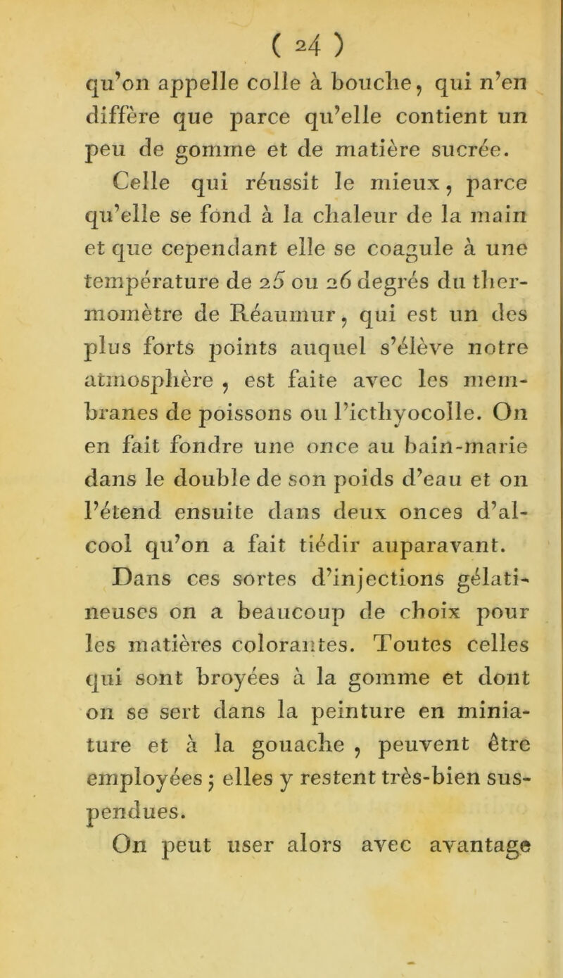 qu’on appelle colle à bouche, qui n’en diffère que parce qu’elle contient un peu de gomme et de matière sucrée. Celle qui réussit le mieux, parce qu’elle se fond à la chaleur de la main et que cependant elle se coagule à une température de 25 ou 26 degrés du ther- momètre de Réaumur, qui est un des plus forts points auquel s’élève notre atmosphère , est faite avec les mem- branes de poissons ou ricthyocolle. On en fait fondre une once au bain-marie dans le double de son poids d’eau et on l’étend ensuite dans deux onces d’al- cool qu’on a fait tiédir auparavant. Dans ces sortes d’injections gélati- neuses on a beaucoup de choix pour les matières colorantes. Toutes celles qui sont broyées à la gomme et dont on se sert dans la peinture en minia- ture et à la gouache , peuvent être employées 5 elles y restent très-bien sus- pendues. On peut user alors avec avantage