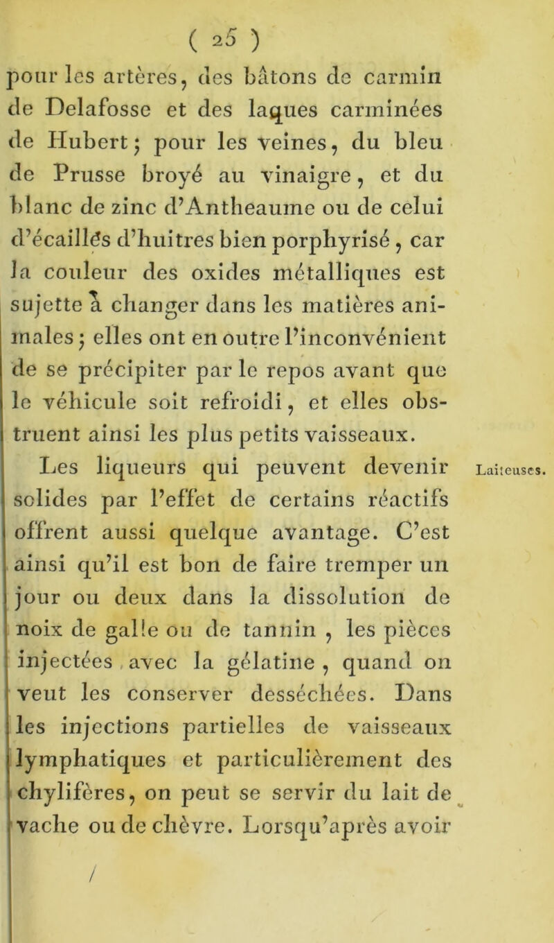 ( ^5 ) pour les artères, des bâtons de carmin de Delafosse et des laques carminées de Hubert ; pour les veines, du bleu de Prusse broyé au vinaigre, et du blanc de zinc d’Antheaume ou de celui d’écaillés d’hui très bien porphyrisé , car la couleur des oxides métallicpies est sujette a changer dans les matières ani- males ; elles ont en outre l’inconvénient de se précipiter par le repos avant que le véhicule soit refroidi, et elles obs- truent ainsi les plus petits vaisseaux. Les liqueurs qui peuvent devenir solides par l’effet de certains réactifs offrent aussi quelque avantage. C’est ainsi qu’il est bon de faire tremper un jour ou deux dans la dissolution de noix de galle ou de tannin , les pièces injectées avec la gélatine , quand on veut les conserver desséchées. Dans les injections partielles de vaisseaux lymphatiques et particulièrement des chylifères, on peut se servir du lait de vache ou de chèvre. Lorsqu’après avoir / Laiteuses.