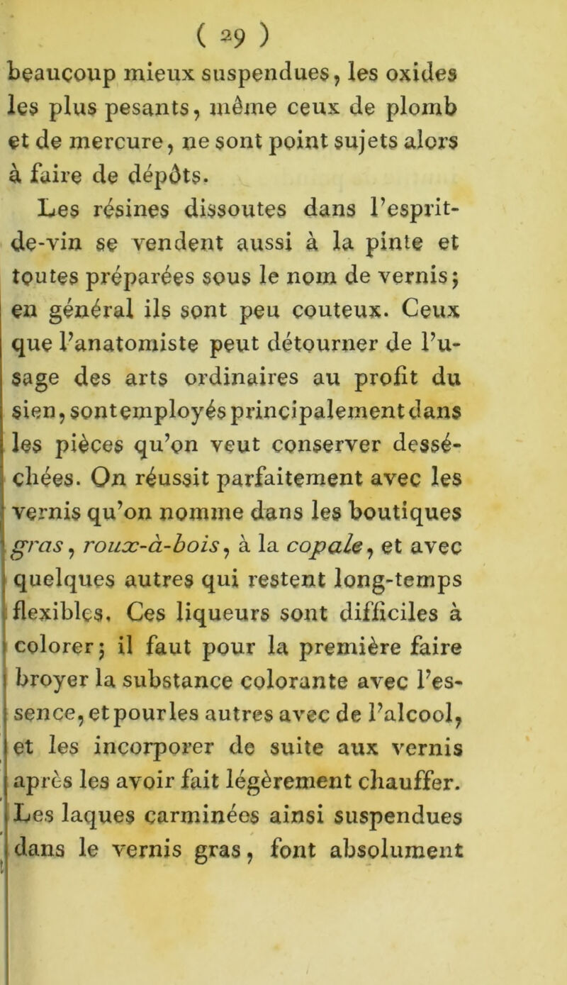 beaucoup mieux suspendues, les oxides les plus pesants, même ceux de plomb et de mercure, ne sont point sujets alors à faire de dépôts. Les résines dissoutes dans l’esprit- de-vin se vendent aussi à la pinte et toutes préparées sous le nom de vernis; en général ils sont peu coûteux. Ceux que l’anatomiste peut détourner de l’u- sage des arts ordinaires au profit du sien, sont employés principalement dans les pièces qu’on veut conserver dessé- chées. On réussit parfaitement avec les vernis qu’on nomme dans les boutiques gras i roucc-à-bois, à la copale, et avec quelques autres qui restent long-temps flexibles. Ces liqueurs sont difficiles à colorer ; il faut pour la première faire broyer la substance colorante avec l’es- sence, et pour les autres avec de l’alcool, et les incorporer de suite aux vernis après les avoir fait légèrement chauffer. Les laques carminées ainsi suspendues « dans le vernis gras, font absolument v