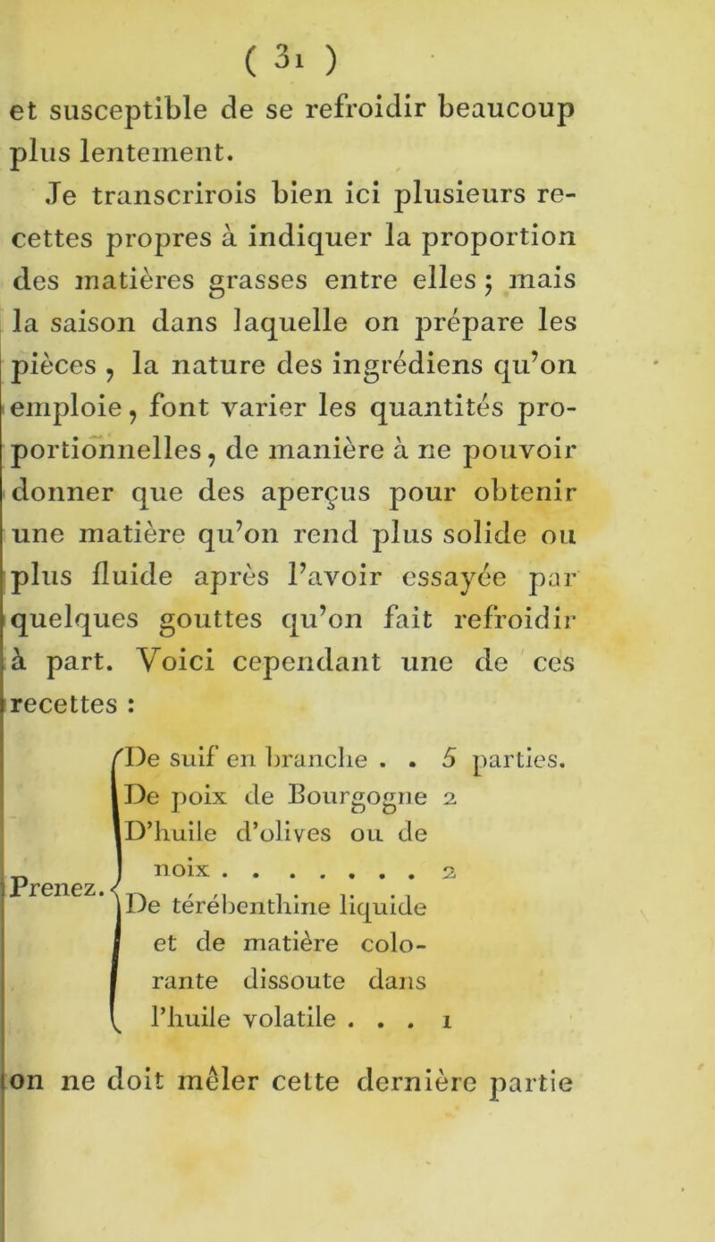 et susceptible de se refroidir beaucoup plus lentement. Je transcrirois bien ici plusieurs re- cettes propres à indiquer la proportion des matières grasses entre elles ; mais la saison dans laquelle on prépare les pièces y la nature des ingrédiens qu’on emploie, font varier les quantités pro- portionnelles y de manière à ne pouvoir donner que des aperçus pour obtenir une matière qu’on rend plus solide ou plus fluide après l’avoir essayée par quelques gouttes qu’on fait refroidir à part. Voici cependant une de ces recettes : 'De suif en branche . . 5 parties. De poix de Bourgogne 2. D’huile d’olives ou de noix 2 De térébenthine liquide et de matière colo- rante dissoute dans l’huile volatile . . . 1 son ne doit mêler celte dernière partie j Prenez.