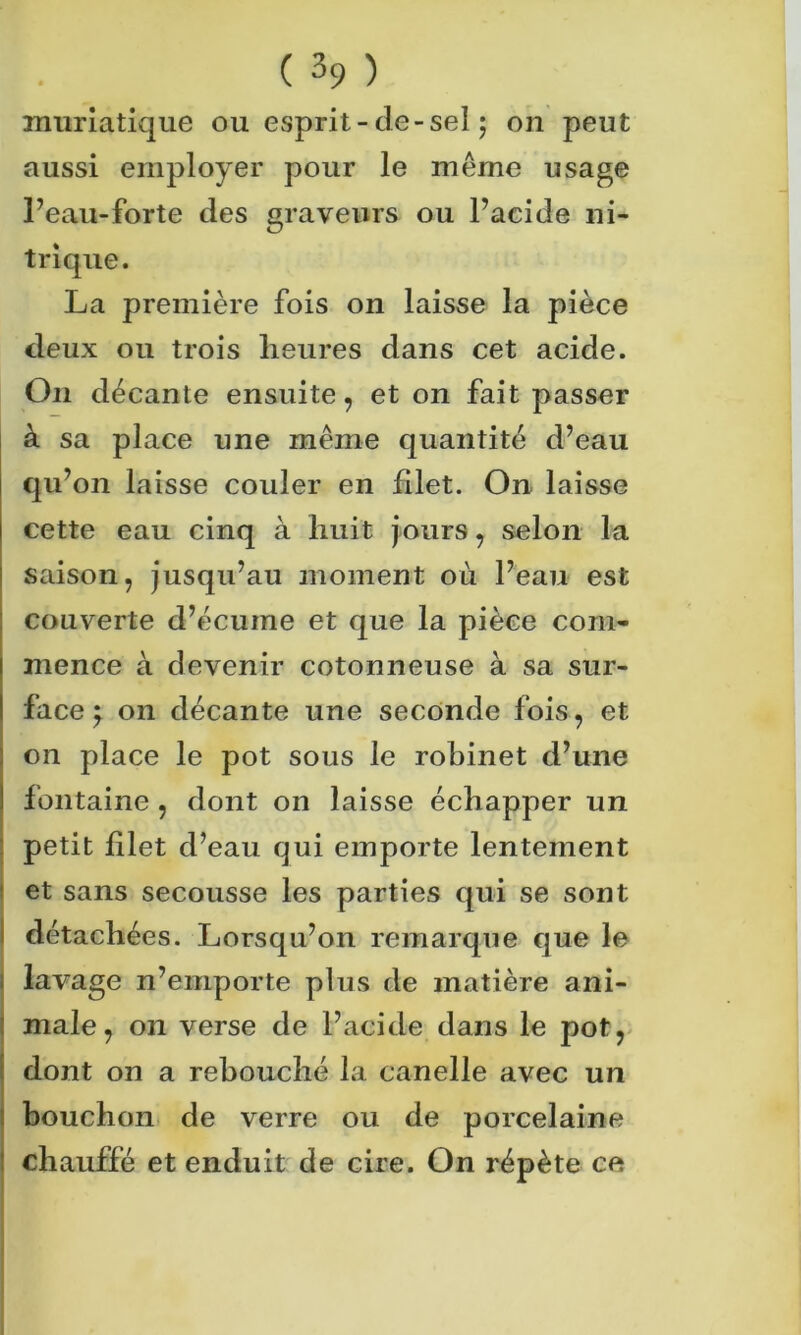 muriatique ou esprit-de-sel 5 on peut aussi employer pour le même usage Peau-forte des graveurs ou l’acide ni- trique. La première fois on laisse la pièce deux ou trois heures dans cet acide. O11 décante ensuite, et on fait passer à sa place une même quantité d’eau qu’on laisse couler en filet. On laisse cette eau cinq à huit jours, selon la saison, jusqu’au moment où l’eau est couverte d’écume et que la pièce com- mence à devenir cotonneuse à sa sur- face } on décante une seconde fois, et on place le pot sous le robinet d’une fontaine, dont on laisse échapper un petit filet d’eau qui emporte lentement et sans secousse les parties qui se sont détachées. Lorsqu’on remarque que le lavage n’emporte plus de matière ani- male, on verse de l’acide dans le pot, dont on a rebouché la canelle avec un bouchon de verre ou de porcelaine ! chauffé et enduit de cire. On répète ce