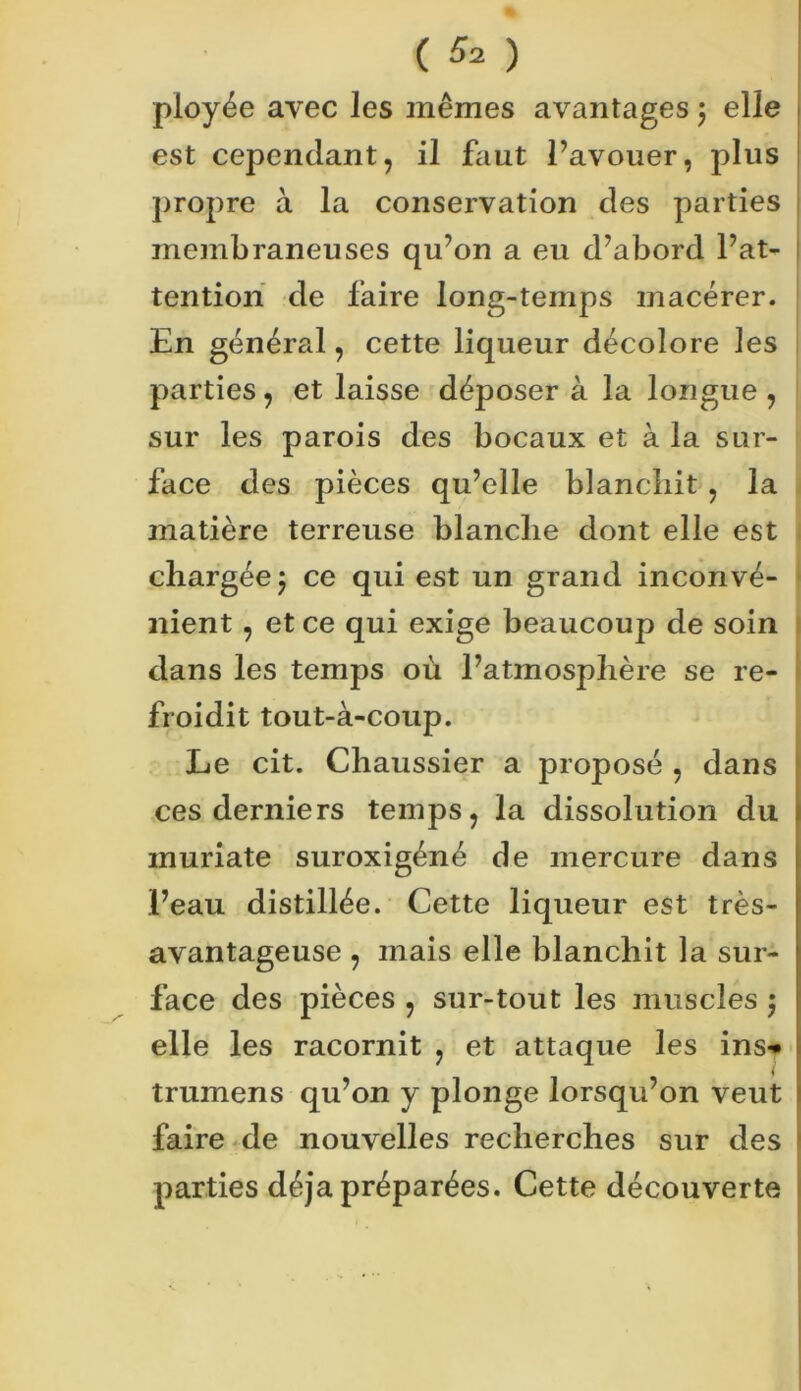 pioyée avec les mêmes avantages \ elle est cependant, il faut l’avouer, plus propre à la conservation des parties membraneuses qu’on a eu d’abord l’at- tention de faire long-temps macérer. En général, cette liqueur décolore les parties, et laisse déposer à la longue , sur les parois des bocaux et à la sur- face des pièces qu’elle blanchit , la matière terreuse blanche dont elle est chargée ) ce qui est un grand inconvé- nient , et ce qui exige beaucoup de soin dans les temps où l’atmosphère se re- froidit tout-à-coup. Le cit. Chaussier a proposé , dans ces derniers temps, la dissolution du inuriate suroxigéné de mercure dans l’eau distillée. Cette liqueur est très- avantageuse , mais elle blanchit la sur- face des pièces , sur-tout les muscles $ elle les racornit , et attaque les ins-» trumens qu’on y plonge lorsqu’on veut faire de nouvelles recherches sur des parties déjà préparées. Cette découverte