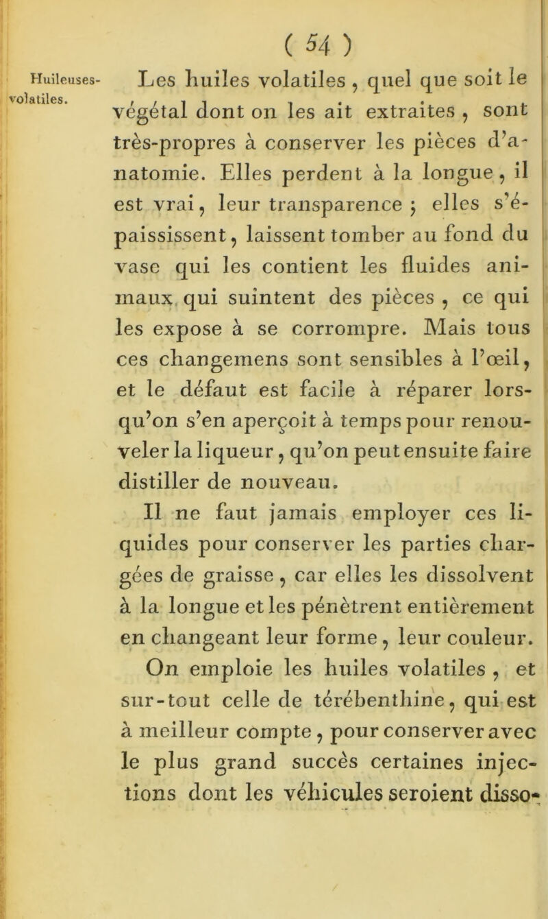 Les liuiïes volatiles , quel que soit le végétal dont on les ait extraites , sont très-propres à conserver les pièces d’a- natomie. Elles perdent à la longue, il est vrai, leur transparence 5 elles s’é- paississent, laissent tomber au fond du vase qui les contient les fluides ani- maux qui suintent des pièces , ce qui les expose à se corrompre. Mais tous ces changemens sont sensibles à l’œil, et le défaut est facile à réparer lors- qu’on s’en aperçoit à temps pour renou- veler la liqueur , qu’on peut ensuite faire distiller de nouveau. Il ne faut jamais employer ces li- quides pour conserver les parties char- gées de graisse , car elles les dissolvent à la longue et les pénètrent entièrement en changeant leur forme , leur couleur. On emploie les huiles volatiles , et sur-tout celle de térébenthine, qui est à meilleur compte, pour conserver avec le plus grand succès certaines injec- tions dont les véhicules seroient disso-