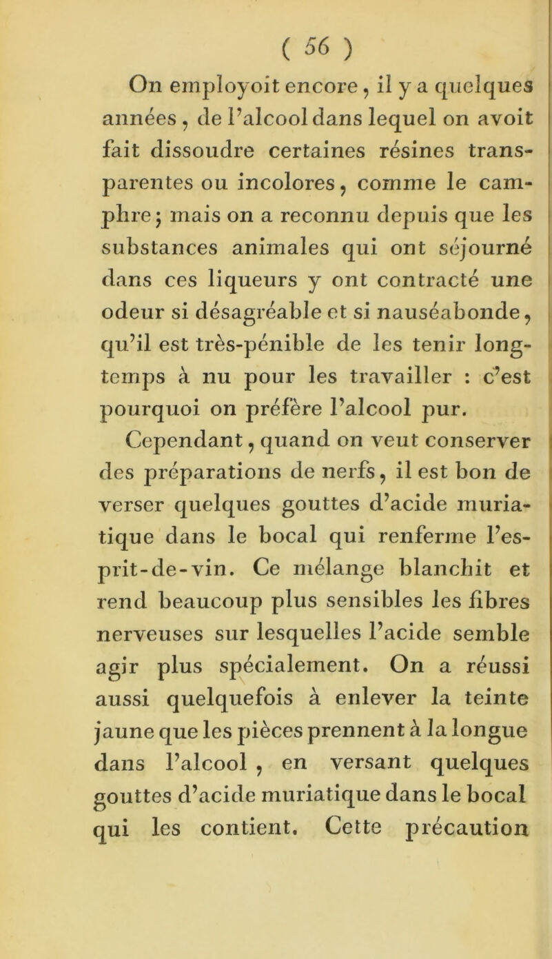 On employoit encore, il y a quelques années , Je l’alcool dans lequel on avoit fait dissoudre certaines résines trans- parentes ou incolores, comme le cam- phre j mais on a reconnu depuis que les substances animales qui ont séjourné dans ces liqueurs y ont contracté une odeur si désagréable et si nauséabonde, qu’il est très-pénible de les tenir long- temps à nu pour les travailler : c’est pourquoi on préfère l’alcool pur. Cependant, quand on veut conserver des préparations de nerfs, il est bon de verser quelques gouttes d’acide muria- tique dans le bocal qui renferme l’es- prit-de-vin. Ce mélange blanchit et rend beaucoup plus sensibles les fibres nerveuses sur lesquelles l’acide semble agir plus spécialement. On a réussi aussi quelquefois à enlever la teinte jaune que les pièces prennent à la longue dans l’alcool , en versant quelques gouttes d’acide muriatique dans le bocal qui les contient. Cette précaution