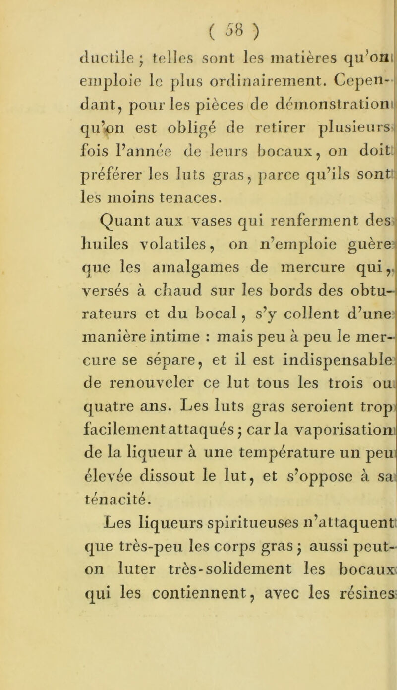 ductile j telles sont les matières qu’oni emploie le plus ordinairement. Cepen- dant, pour les pièces de démonstration! qu’un est obligé de retirer plusieurs fois l’année de leurs bocaux, on doit préférer les luts gras, parce qu’ils sont;: les moins tenaces. Quant aux vases qui renferment des huiles volatiles, on n’emploie guère que les amalgames de mercure qui,, versés à chaud sur les bords des obtu- rateurs et du bocal, s’y collent d’une manière intime : mais peu à peu le mer- cure se sépare, et il est indispensable de renouveler ce lut tous les trois ou quatre ans. Les luts gras seroient trop facilement attaqués j caria vaporisation de la liqueur à une température un peu élevée dissout le lut, et s’oppose à sa ténacité. Les liqueurs spiritueuses n’attaquent que très-peu les corps gras ; aussi peut- on luter très-solidement les bocaux qui les contiennent, avec les résines