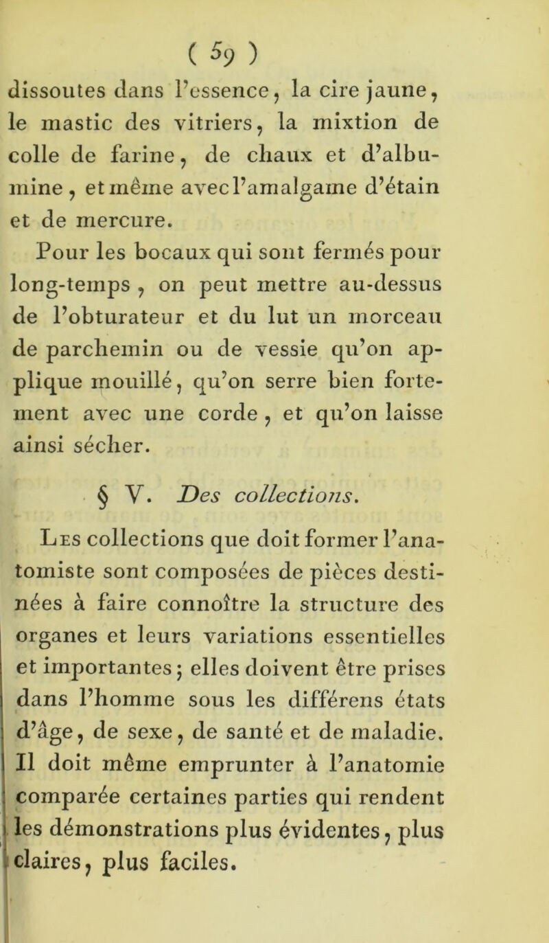 ( % ) dissoutes clans l’essence, la cire jaune, le mastic des vitriers, la mixtion de colle de farine, de chaux et d’albu- mine, et même avec l’amalgame d’étain et de mercure. Pour les bocaux qui sont fermés pour long-temps , on peut mettre au-dessus de l’obturateur et du lut un morceau de parchemin ou de vessie qu’on ap- plique mouillé, qu’on serre bien forte- ment avec une corde , et qu’on laisse ainsi sécher. § Y. Des collections. Les collections que doit former l’ana- tomiste sont composées de pièces desti- nées à faire connoître la structure des organes et leurs variations essentielles et importantes; elles doivent être prises dans l’homme sous les différens états d’âge, de sexe, de santé et de maladie. Il doit même emprunter à l’anatomie comparée certaines parties qui rendent i les démonstrations plus évidentes, plus claires, plus faciles.