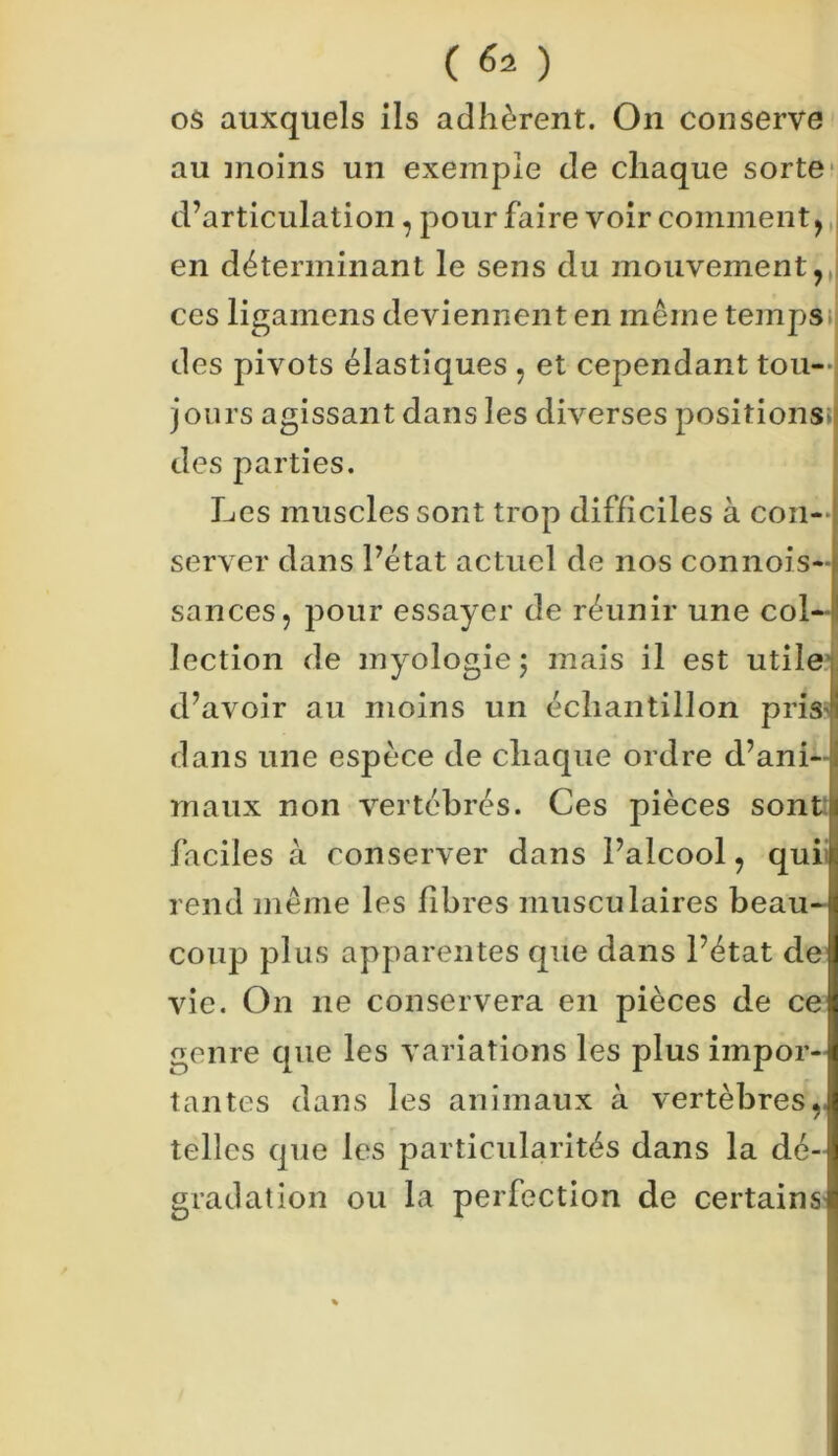 os auxquels ils adhèrent. On conserve au moins un exemple de chaque sorte d’articulation, pour faire voir comment, en déterminant le sens du mouvement,, ces ligamens deviennent en même temps des pivots élastiques , et cependant tou- jours agissant dans les diverses positions des parties. Les muscles sont trop difficiles à con- server dans l’état actuel de nos connois- sances, pour essayer de réunir une col- lection de myologiej mais il est utile d’avoir au moins un échantillon pris dans une espèce de chaque ordre d’ani- j maux non vertébrés. Ces pièces sont: faciles à conserver dans l’alcool, qui rend même les fibres musculaires beau- coup plus apparentes que dans l’état de vie. On 11e conservera en pièces de ce genre que les variations les plus impor- tantes dans les animaux à vertèbres telles que les particularités dans la dé- gradation ou la perfection de certains