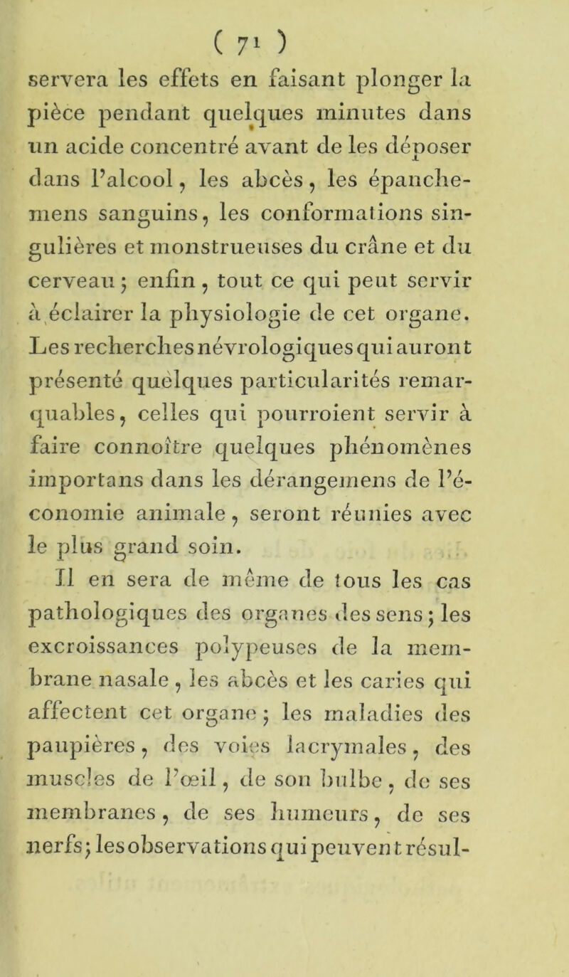 servera les effets en faisant plonger la pièce pendant quelques minutes dans un acide concentré avant de les déposer I dans l’alcool, les abcès, les épanche- rnens sanguins, les conformations sin- gulières et monstrueuses du crâne et du cerveau 5 enfin , tout ce qui peut servir à éclairer la physiologie de cet organe. Les recherches névrologiques qui auront présenté quelques particularités remar- quables, celles qui pourroient servir à faire connoître quelques phénomènes importons dans les dérangemens de l’é- conoiriie animale, seront réunies avec le plus grand soin. Il en sera de même de tous les cas pathologiques des organes des sens; les excroissances poîypeuses de la mem- brane nasale , les abcès et les caries qui affectent cet organe ; les maladies des paupières, des voies lacrymales, des muscles de l’œil, de son bulbe, de ses membranes, de ses humeurs, de ses nerfs; les observations qui peuven t résul-