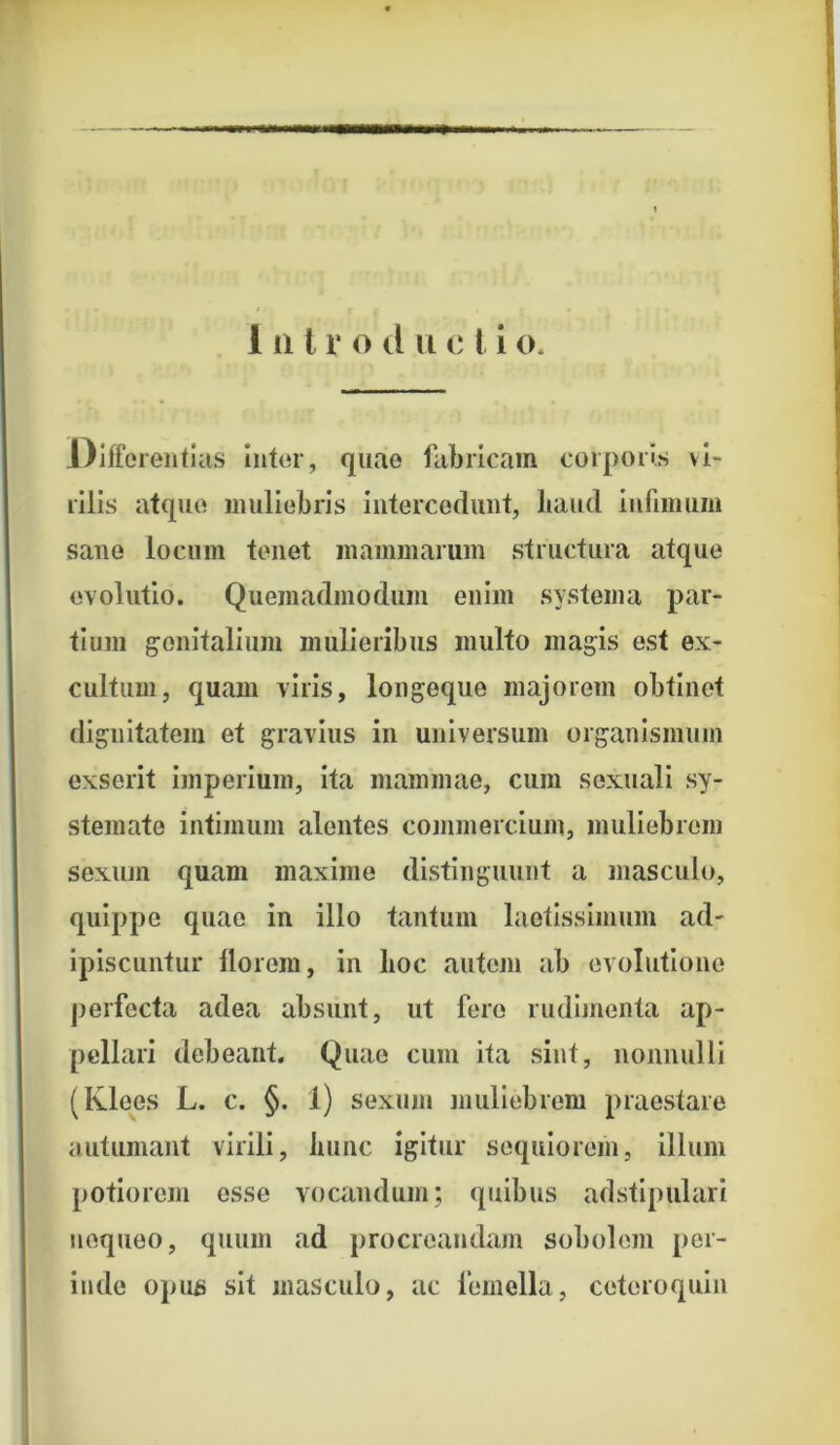 Differentius inter, quae fabricam corporis vi- rilis atque muliebris intercedunt, liaud infimum sane locum tenet mammarum structura atque evolutio. Quemadmodum enim systema par- tium genitalium mulieribus multo magis est ex- cultum, quam viris, longeque majorem obtinet dignitatem et gravius in universum organismum exserit imperium, ita mammae, cum sexuali sy- stemate intimum alentes commercium, muliebrem sexum quam maxime distinguunt a masculo, quippe quae in illo tantum laetissimum ad- ipiscuntur llorem, in lioc autem ab evolutione perfecta adea absunt, ut fero rudimenta ap- pellari debeant. Quae cum ita sint, nonnulli (Klees L. c. §. 1) sexum muliebrem praestare autumant virili, hunc igitur sequiorem, illuni potiorem esse vocandum; quibus adstipulari nequeo, quum ad procreandam sobolem per- inde opus sit masculo, ac femella, cetcroquin