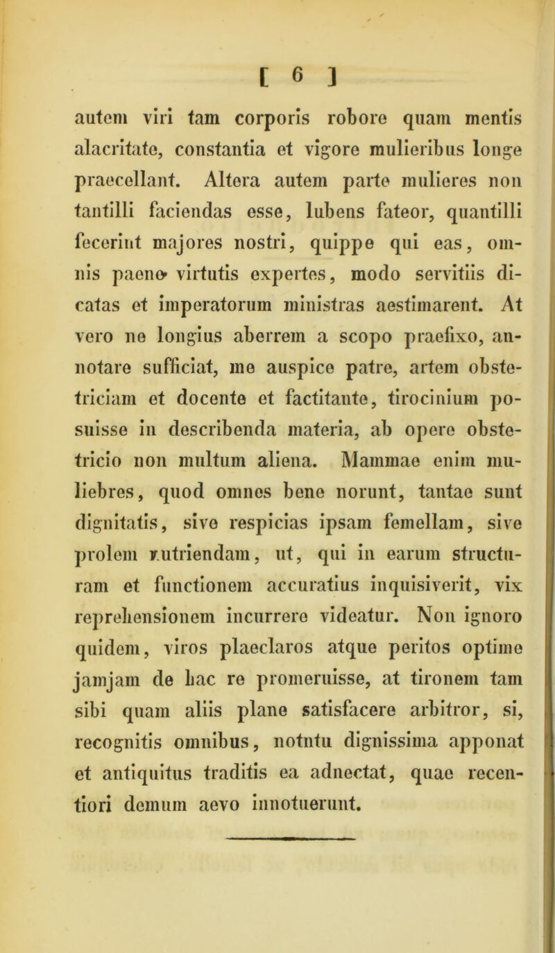 autem viri tam corporis robore quam inentis alacritate, constantia et vigore mulieribus longe praecellant. Altera autem parte mulieres non tantilli faciendas esse, lubens fateor, quantilli fecerint majores nostri, quippe qui eas, om- nis paeno» virtutis expertes, modo servitiis di- catas et imperatorum ministras aestimarent. At vero ne longius aberrem a scopo praefixo, an- notare sufficiat, me auspice patre, artem obste- triciam et docente et factitante, tirocinium po- suisse in describenda materia, ab opere obste- tricio non multum aliena. Mammae enim mu- liebres, quod omnes bene norunt, tantae sunt dignitatis, sive respicias ipsam femellam, sive prolem rutriendam, ut, qui in earum structu- ram et functionem accuratius inquisiverit, vix reprehensionem incurrero videatur. Non ignoro quidem, viros plaeclaros atque peritos optime jamjam de hac re promeruisse, at tironem tam sibi quam aliis plane satisfacere arbitror, si, recognitis omnibus, notntu dignissima apponat et antiquitus traditis ea adnectat, quae recen- tiori demum aevo innotuerunt.