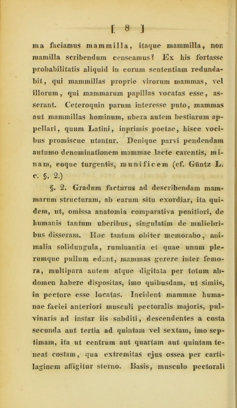 in a faciamus mammilla, itaque mammilla, non mamilla scribendum censeamus? Ex bis fortasse probabilitatis aliquid in eorum sententiam redunda- bit, qui mammillas proprie virorum mammas, vel illorum, qui mammarum papillas vocatas esse, as- serant. Ceteroquin parum interesse puto, mammas aut mammillas lvominum, ubera autem bestiarum ap- pellari, quum Latini, inprimis poetae, hisce voci- bus promiscue utantur. Denique parvi pendendam autumo denominationem mammae lacte carentis, mi- nam, eoque turgentis, munificem (cf. Guntz L. c. §. 2.) §. 2. Gradum facturus ad describendam mam- marum structuram, ab earum situ exordiar, ita qui- dem, ut, omissa anatomia comparativa penitiori, de humanis tantum uberibus, singulatim de muliebri- bus disseram. Iloc tantum obiter memorabo, ani- malia solidungula, ruminantia et quae unum ple- rumque pullum ed..nt, mammas gerere inter femo- ra, multipara autem atque digitata per totum ab- domen habere dispositas, imo quibusdam, ut simiis, in pectore esse locatas. Incident mammae huma- nae faciei anteriori musculi pectoralis majoris, pul- vinaris ad instar iis subditi, descendentes a costa secunda aut tertia ad quintam vel sextam, imo sep- timam, ita ut centrum aut quartam aut quintam te- neat costam, qua extremitas ejus ossea per carti- laginem affigitur sterno. Basis, musculo pectorali