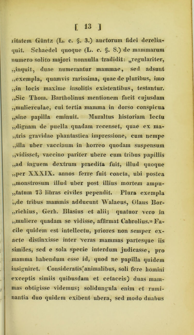 jitatcm Giintz (L. c. §. 3.) auctorum fidei derelin- quit. Schaedel quoque (L. c. §. 8.) de mammarum numero solito majori nonnulla tradidit: „regulariter, ,,inquit, duae numerantur mammae, sed adsunt ,,exempla, quamvis rarissima, quae de pluribus, imo „in locis maxime insolitis existentibus, testantur. „Sic Tliom. Bartholinus mentionem facit cujusdant „mulierculae, cui tertia mamma in dorso conspicua „sine papilla eminuit. Muraltus historiam lectu ,,dignam de puella quadam recenset, quae ex ma- cris gravidae phantastica impressione, cum nempe „illa uber vaccinum in horreo quodam suspensum ,,'vidisset, vaccino pariter ubere cum tribus papillis „ad inguem dextrum praedita fuit, illud quoque „per XXXIX. annos ferre fuit coacta, ubi postea „monstrosum illud uber post illius mortem ampu- tatum 73 libras civiles pependit. Plura exempla „de tribus mammis adducunt Walaeus, Olaus Bor- „ricliius, Gerli. Blasius et alii; quatuor vero in „muliere quadam se vidisse, affirmat Cabrolius.» Fa- cile quidem est intellectu, priores non semper ex- acte distinxisse inter Teras mammas partesque iis similes, sed e sola specie interdum judicasse, pro mamma habendum esse id, quod ne papilla quidem insigniret. Consideratis'animalibus, soli fere homini exceptis simiis quibusdam et cetaceis) duas mam- mas obtigisse videmus; solidungula enim et rumi- nantia duo quidem exibent ubera, sed modo duabus