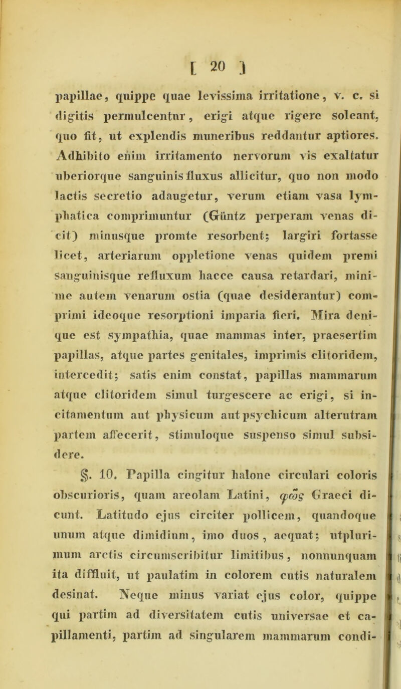 papillae, quippe quae levissima irritatione, v. c. si digitis permulcentur, erigi atque rigere soleant, quo lit, ut explendis muneribus reddantur aptiores. Adhibito enim irritamento nervorum vis exaltatur uberiorque sanguinis fluxus allicitur, quo non modo lactis secretio adaugetur, verum etiam vasa lym- phatica comprimuntur (Giintz perperam venas di- cit) minusque promte resorbent; largiri fortasse licet, arteriarum oppletione venas quidem premi Sanguinisque refluxum hacce causa retardari, mini- me autem venarum ostia (quae desiderantur) com- primi ideoque resorptioni imparia fieri. Mira deni- que est sympathia, quae mammas inter, praesertim papillas, atque partes genitales, imprimis clitoridem, intercedit; satis enim constat, papillas mammarum atque clitoridem simul turgescere ac erigi, si in- citamentum aut physicum aut psychicum alterutram partem affecerit, stimuloque suspenso simul subsi- ti ere. §. 10. Papilla cingitur lialone circulari coloris obscurioris, quam areolam Latini, cpojg Graeci di- cunt. Latitudo ejus circiter pollicem, quandoque unum atque dimidium, imo duos, aequat; utpluri- inum arctis circumscribitur limitibus, nonnunquam ita diffluit, ut paulatim in colorem cutis naturalem desinat. Neque minus variat ejus color, quippe qui partim ad diversitatem cutis universae et ca- pillamenti, partiin ad singularem mammarum condi-