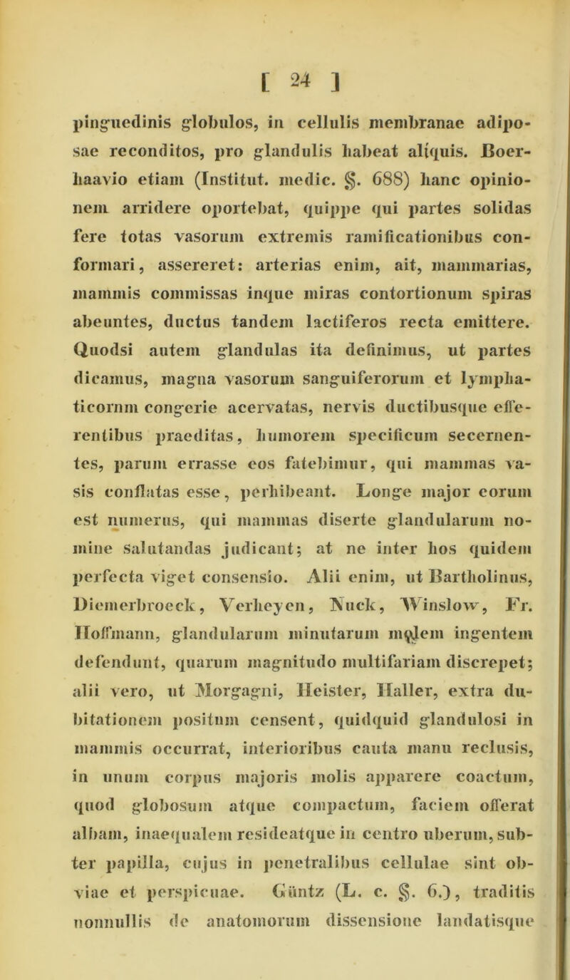 pinguedinis globulos, in cellulis membranae adipo- sae reconditos, pro glandulis liabeat aliquis. Boer- liaavio etiam (Institut. medie. §. 688) hanc opinio- nem arridere oportebat, quippe qui partes solidas fere totas vasorum extremis ramificationibus con- formari, assereret: arterias enim, ait, mammarias, mammis commissas inque miras contortionum spiras abeuntes, ductus tandem lactiferos recta emittere. Quodsi autem glandulas ita definimus, ut partes dicamus, magna vasorum sanguiferorum et lympha- ticorum congerie acervatas, nervis ductibusque effe- rentibus praeditas, humorem specificum secernen- tes, parum errasse eos fatebimur, qui mammas va- sis conflatas esse, perhibeant. Longe major eorum est numerus, qui mammas diserte glandularum no- mine salutandas judicant; at ne inter hos quidem perfecta viget consensio. Alii enim, ut Bartholinus, Diemerbroeck, Vcrheyen, Kuck, Winslow, Fr. IIofTmann, glandularum minutarum inudem ingentem defendunt, quarum magnitudo multifariam discrepet; alii vero, ut Morgagni, lleister, Ilaller, extra du- bitationem positum censent, quidquid glandulosi in mammis occurrat, interioribus cauta manu reclusis, in unum corpus majoris molis apparere coactum, quod globosum atque compactum, faciem offerat albam, inaequalem resideatque in centro uberum, sub- ter papilla, cujus in penetralibus cellulae sint ob- viae et perspicuae. Giintz (L. c. §. 6.), traditis nonnullis de anatomoruin dissensione landatisque