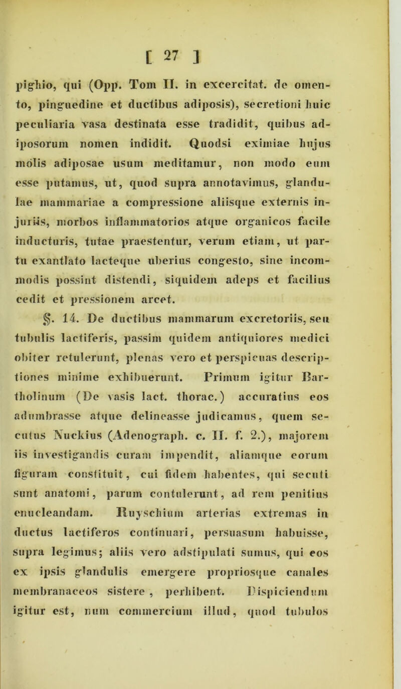 pigliio, qui (Opp. Tom II. in excercitat. de omen- to, pinguedine et ductibus adiposis), secretioni huic peculiaria vasa destinata esse tradidit, quibus ad- iposorum nomen indidit. Quodsi eximiae hujus molis adiposae usum meditamur, non modo eum esse putamus, ut, quod supra annotavimus, glandu- lae mammariae a compressione aliisque externis in- juriis, morbos inflammatorios atque organicos facile inducturis, tutae praestentur, verum etiam, ut par- tu exantlato lacteque uberius congesto, sine incom- modis possint distendi, siquidem adeps et facilius cedit et pressionem arcet. 14. De ductibus mammarum excretoriis, seu tubulis lactiferis, passim quidem antiquiores medici obiter retulerunt, plenas vero et perspicuas descrip- tiones minime exhibuerunt. Primum igitur Bar- tholinum (De vasis lact. tliorac.) accuratius eos adumbrasse atque delineasse judicamus, quem se- cutus Nuckius (Adenograph. c. II. f. 2.), majorem iis investigandis curam impendit, aliamque eorum figuram constituit, cui fidem habentes, qui secuti sunt anatomi, parum contulerunt, ad rem penitius enucleandam. Ituyschiuin arterias extremas in ductus lactiferos continuari, persuasum habuisse, Supra legimus; aliis vero adstipulati sumus, qui eos ex ipsis glandulis emergere propriosque canales membranaceos sistere , perhibent. Dispiciendum igitur est, num commercium illud, quod tubulos