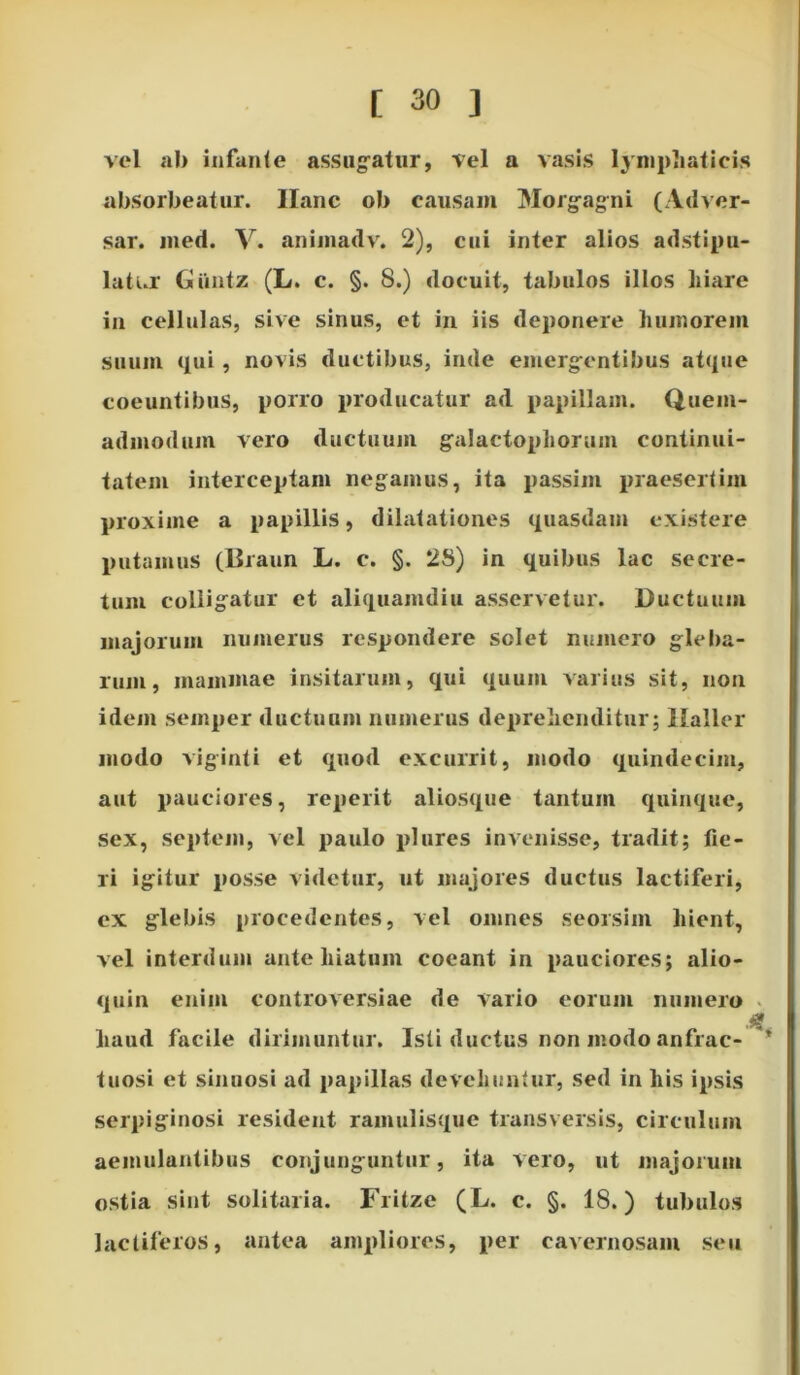 vel ab infante assugatur, vel a vasis lymphaticis absorbeatur. Ilanc ob causam Morgagni (Adver- sar. med. V. animadv. 2), cui inter alios adstipu- latur Giintz (L. c. §. 8.) docuit, tabulos illos liiare in cellulas, sive sinus, et in iis deponere humorem suum qui, novis ductibus, inde emergentibus atque coeuntibus, porro producatur ad papillam. Quem- admodum vero ductuum galactoplioruin continui- tatem interceptam negamus, ita passim praesertim proxime a papillis, dilatationes quasdam existere putamus (Braun L. c. §. 28) in quibus lac secre- tum colligatur et aliquamdiu asservetur. Ductuum majorum numerus respondere solet numero gleba- rum, mammae insitarum, qui quum varius sit, non idem semper ductuum numerus deprehenditur; Haller modo viginti et quod excurrit, modo quindecim, aut pauciores, reperit aliosque tantum quinque, sex, septem, vel paulo plures invenisse, tradit; fie- ri igitur posse videtur, ut majores ductus lactiferi, ex glebis procedentes, vel omnes seorsim hient, vel interdum ante hiatum coeant in pauciores; alio- quin enim controversiae de vario eorum numero haud facile dirimuntur. Isti ductus non modo anfrac- tuosi et sinuosi ad papillas devehuntur, sed in his ipsis serpiginosi resident ramulisque transversis, circulum aemulantibus conjunguntur, ita vero, ut majorum ostia sint solitaria. Fritze (L. c. §. 18.) tubulos lactiferos, antea ampliores, per cavernosam seu