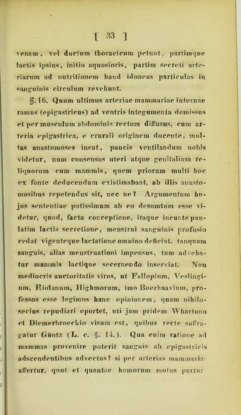 venam, vel ductum thoracicum petunt, parfimqiie lactis ipsius, initio aquosioris, partim secreti arte- riarum ad nutritionem haud idoneas particulas in sanguinis circulum revehunt. §.16. Quum ultimus arteriae mammariae internae ramus (epigastricus) ad ventris integumenta demissus et per musculum abdominis rectum diffusus, cum ar- teria epigastrica, e crurali originem ducente, mul- tas anastomoses ineat, paucis ventilandum nobis videtur, mun consensus uteri atque genitalium re- liquorum cum mammis, quem priorum multi hoc ex fonte deducendum existimabant, ab illis anasto- mosibus repetendus sit, nec net Argumentum hu- jus sententiae potissimum ab eo desumtum esse vi- detur, quod, facta conceptione, itaque ineunte pan- lafim lactis secretione, menstrui sanguinis profusio cedat vigenteque lactatione omnino deficiat, tanquam sanguis, alias menstruationi impensus, tum adveha- tur mammis lactique secernendo inserviat. Non mediocris auctoritatis viros, ut Fallopium, Veslingi- nm, Riolnnum, Highmornm, imo Boerhaavium, pro- fessos esse legiir.Fis hanc opinionem, quam nihilo- secius repudiari oportet, uti jam pridem Whartono et Diemerbroeckio visum est, quibus recte suffra- gatur Giintz (L. c. §. 14.). Qua enim ratione ad mammas provenire poterit sanguis ab epigastricis adseendentibus advectus? si per arterias mammarin affertur. quot et quantae humorum mofus per tu: