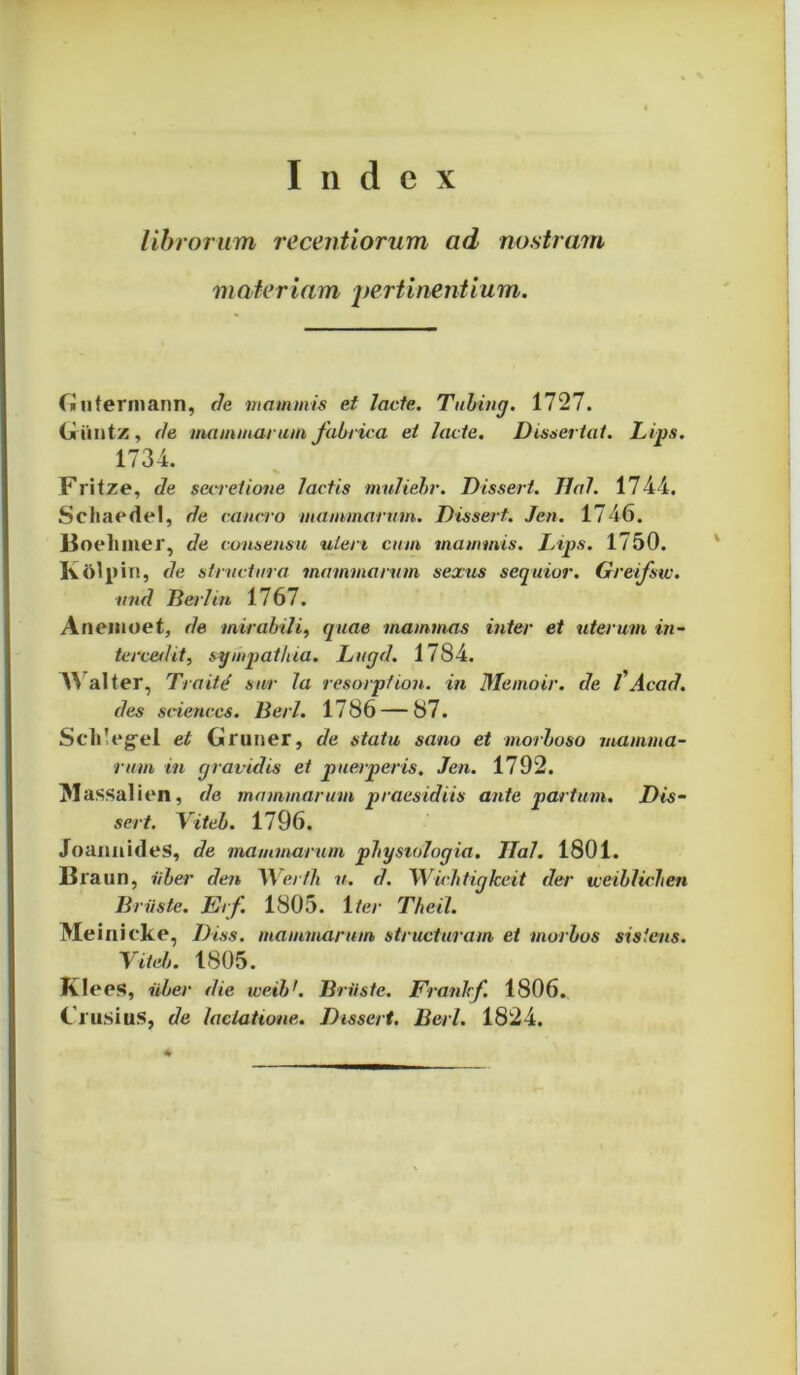 Index librorum recentiorum ad nostram materiam pertinentium. fi ii terni ann, de mammis et Jacte. Tubing. 1727. (jiiintz, de mammarum fabrica et lacte. Dissertat. Lips. 1734. Fritze, de secretione lactis muliebr. Disseri. TIaJ. 1744. Schaedel, de cancro mammarum. Dissert. Jen. 1746. Boelimer, de consensu uteri cum mammis. Lips. 1750. K&lpin, de structura mammarum sexus sequior. Greifsw. and Berl in 1767. Anemoet, de mirabili, quae mammas inter et uterum in- tercedit, sympathia. Lugd. 1784. Walter, Traite sur Ia resorption. in Memoir. de l'Acad. des Sciences. Berl. 1786 — 87. ScliVgel et (jiruner, de statu sano et morboso mamma- rum in gravidis et puerperis. Jen. 1792. IMassalien, de mammarum praesidiis ante partum. Dis- sert. Yiteb. 1796. JoannideS, de mammarum physiologia. JIal. 1801. Braun, uber den Wer/h u. d. Wichtigkeit der vceiblichen Briis te. Erf 1805. 1 ter Theil. Meinieke, Diss. mammarum structuram et morbos sistens. Yiteb. 1805. Klees, uber die weibr. Briiste. Franlcf 1806. Clusius, de lactatione. Dissert. Berl. 1824.