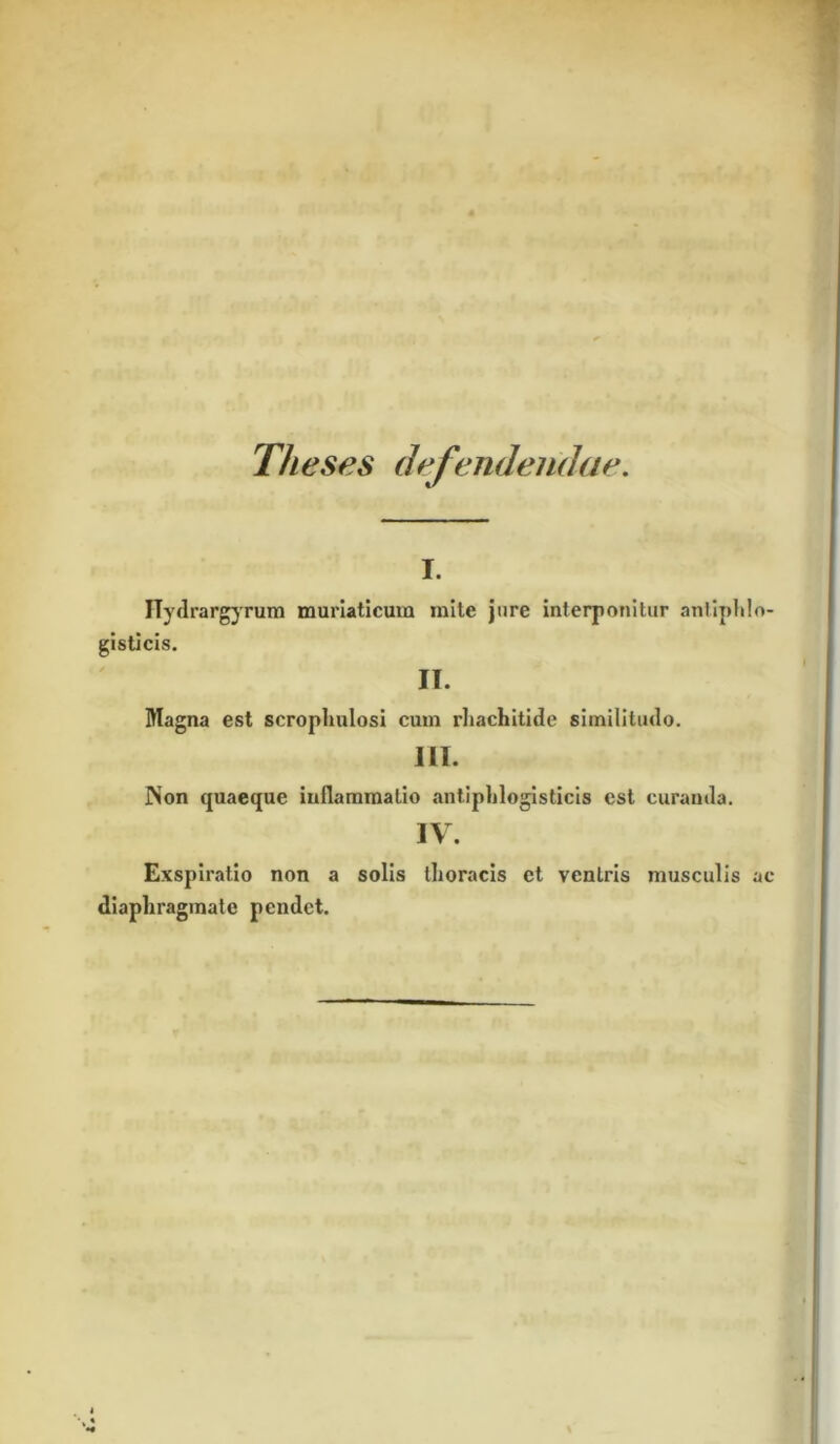 Theses defendendae. i. ITydrargyrum muriaticum mite jure interponitur antiphlo- gisticis. IT. Magna est scropliulosi cum rhachitide similitudo. III. Non quaeque inflammatio antiphlogisticis est curanda. IV. Exspiratio non a solis thoracis et ventris musculis ac diaphragmate pendet.