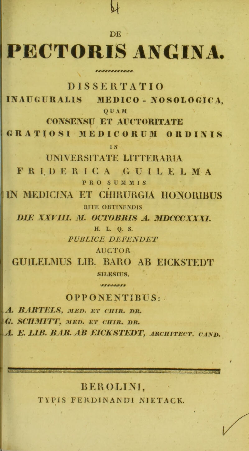 M DE PECTORIS ANGINA. DISSERTATIO INAUGURABIS MEDICO - NOSOLOGICA, QUAM CONSENSU ET AUCTORITATE GRATIOSI M E DIC O R UM O R DIXIS i * UNIVERSITATE LITTERARIA F R I. D E R I C A a U I L E L M A ruo SUMMI s IN MEDICINA ET CHIRURGIA HONORIBUS RITE OBTINENDIS DIE XXVIII. M. OCTOBRIS A. MDCCCXXXI. H. L. Q. S. PUBLICE DEFENDET AUCTOR GUILELMUS LIB. BARO AB EICKSTEDT silkSius. OP PONENTIBUS: A. RARTELS, med. r:v cjiir. rr. a. SCIIMETT, MED. ET CHTR. DR. A. E. LIB. RAR.AB EICKSTEDT, arciiitect. caad. BEROLINI, TYPIS FER DI NANDI NJETACK.