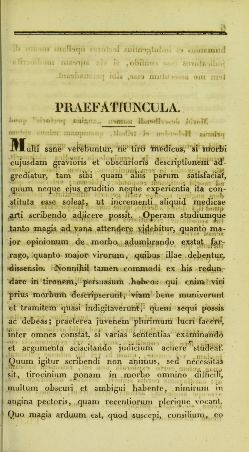 “ •’ !!•)*](> ti i r.jiitcimiif ia ni r. «niic. i* fol»ftnO'» i r • ( • t K.;tf IHJMU • 4 t>ll| PRAEFATIUNCULA. M* I r.m: '»m(/11 «t. >1 «fiti i*» ' II w?»iili(j Multi sane vei^buntur, ne tirti friedicus, si rrforbi cujusdam gravioris et obscurioris descriptionem ad- grediatur, tam sibi quam aliis parum satisfaciat, . ,. . > • U quum neque ejus .eruditio neqtie experientia ita con- stituta esse soleat, ut incrementi aliquid medicae ~l # [. 1 ‘ . '■ r » ;*i fmtfp arti scribendo adjicere possit. Operam studiuimjue tanto magis ad. vana attendere yjfjebitur, quanto ma- jor opinionum de morbe* adumbrando exstat far- rago, quanto major virorum, quibus illae debentur, dissensio. Nonnihil tamen commodi ex his redun- dare in tironem, persuasum haheo: qui enim viri prius morbum descripserunt, viam bene muniverunt et tramitem qUasi indigilavcrunt, quem sequi possis ac debeas; praeterea juvenem plurimum lucri faccrd, inter omnes constat, si varias sententias examinandd et argumenta sciscitando judicium acuere studeat’. • • • ^ . * . ■ Quum igitur scribendi non animus, sed necessilab sit, tirocinium ponam in morbo omnino difficili, 1 ■ ■ ^1 • ■ t Iu iii 1 multum obscuri et ambigui habente, nimirum in angina pectoris, quam recenliorum plerique vocant. Quo magis arduum est, quod suscepi, consilium, eo