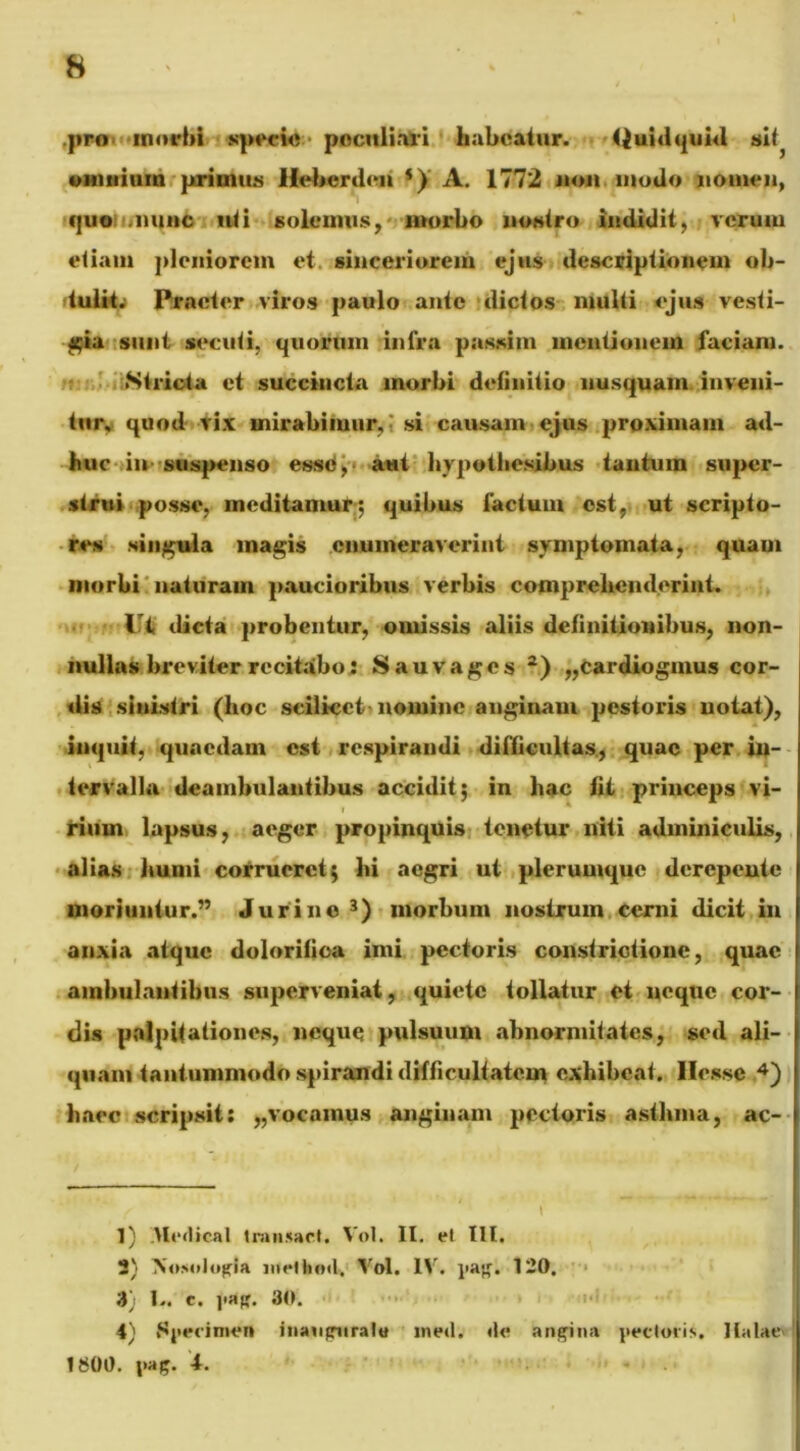 .pro morbi specie poculiari habeatur. Quidquid si^ omnium primius Heberden s)i A. 1772 non motio nomen, quo .nunc liti solemus, morbo nostro indidit, vcruui etiam pleniorem et sinceriorem ejus descriptionem ob- tulit. Procter viros paulo ante dictos multi ejus vesti- gia sunt secuti, quorum infra possim mentionem faciant. Stricta et succincta morbi definitio nusquam inveni- tur, quod vix mirabimur,; si causam ejus proximam ad- huc in suspenso essci, aut hypothesibus tantum super- strui posse, meditamur*, quibus factum est, ut scripto- res singula magis enumeraverint symptomata, quam morbi naturam paucioribus verbis comprehenderint, dicta probentur, omissis aliis definitionibus, non- nullas breviter recitabo: Sauvages 1 2) „cardiognius cor- dis sinistri (lioc scilicet-nomine anginam pestoris notat), inquit, quaedam est respirandi difficultas, quae per in- tervalla deambulantibus accidit; in hac fit princeps vi- rium lapsus, aeger propinquis tonetur niti adminiculis, alias humi corrueret; hi aegri ut plerumque derepente moriuntur.” Juri no 3) morbum nostrum cerni dicit in anxia atque dolorifiea imi pectoris constrictione, quae ambulantibus superveniat, quiete tollatur et neque cor- dis palpitationes, neque pulsuum abnormitates, sed ali- quam tantummodo spirandi difficultatem exhibeat. Ilessc 4) haec scripsit: „vocamus anginam pectoris asthma, ac- 1) Mcdical transact. Vol. II. el III. 2) Nosologia nfrlhml, Vol. IV. pag. 120. 3) 1,. c. pag. 30. 4) Specimen inauguratu meti, ile angina pectoris, Italae 1S00. pag. t.