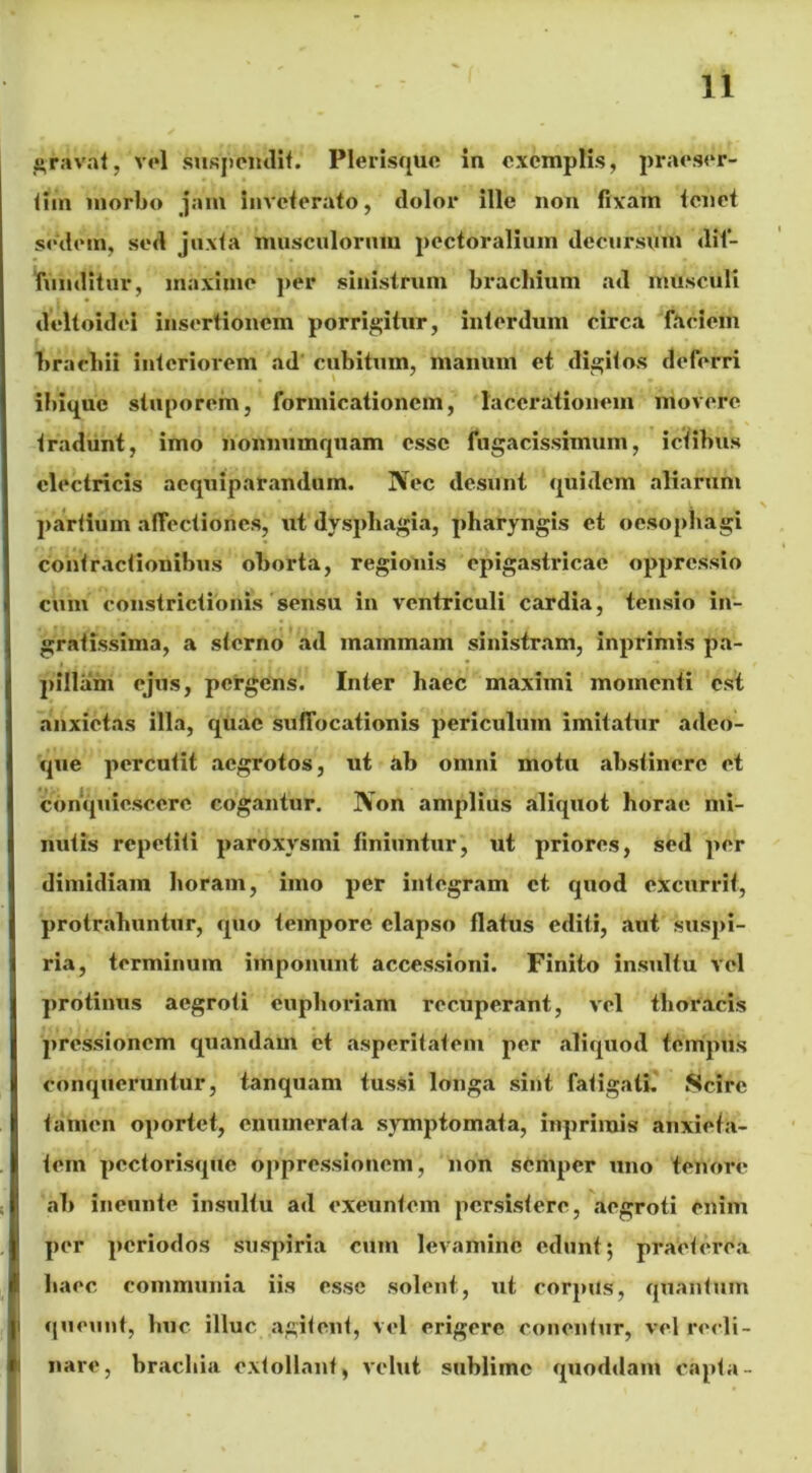 gravat, vel suspendit. PlerisqUe in exemplis, praeser- tim morbo jam inveterato, dolor ille non fixam tenet sedem, sed juxta musculorum pectoralium decursum dif- funditur, maxime per sinistrum brachium ad musculi deltoidei insertionem porrigitur, interdum circa faciem brachii interiorem ad cubitum, manum et digitos deferri ibique stuporem, formicationem, lacerationem movere tradunt, imo nonnumquam esse fugacissimum, ictibus electricis acquiparandum. Nec desunt quidem aliarum partium affectiones, ut dysphagia, pharyngis et oesophagi contractionibus oborta, regionis epigastricae oppressio cum constrictionis sensu in ventriculi cardia, tensio in- gratissima, a sterno ad mammam sinistram, inprimis pa- pillam ejus, pergens. Inter haec maximi momenti est anxietas illa, quae suffocationis periculum imitatur adeo- que percutit aegrotos, ut ab omni motu abstinere et conquiescere cogantur. Non amplius aliquot horae mi- nutis repetiti paroxysmi finiuntur, ut priores, sed per dimidiam horam, imo per integram et quod excurrit, protrahuntur, quo tempore elapso flatus editi, aut suspi- ria, terminum imponunt accessioni. Finito insultu vel protinus aegroti euphoriam recuperant, vel thoracis pressionem quandam et asperitatem per aliquod tempus conqueruntur, tanquam tussi longa sint fatigati. Scire tamen oportet, enumerata symptomata, inprimis anxieta- tem pectorisque oppressionem, non semper uno tenore ab ineunte insultu ad exeuntem persistere, aegroti enim per periodos suspiria cum levamine edunt; praeterea haec communia iis esse solent, ut corpus, quantum queunt, huc illuc agitent, vel erigere conentur, vel recli- nare, brachia extollant, vehit sublime quoddam capta-