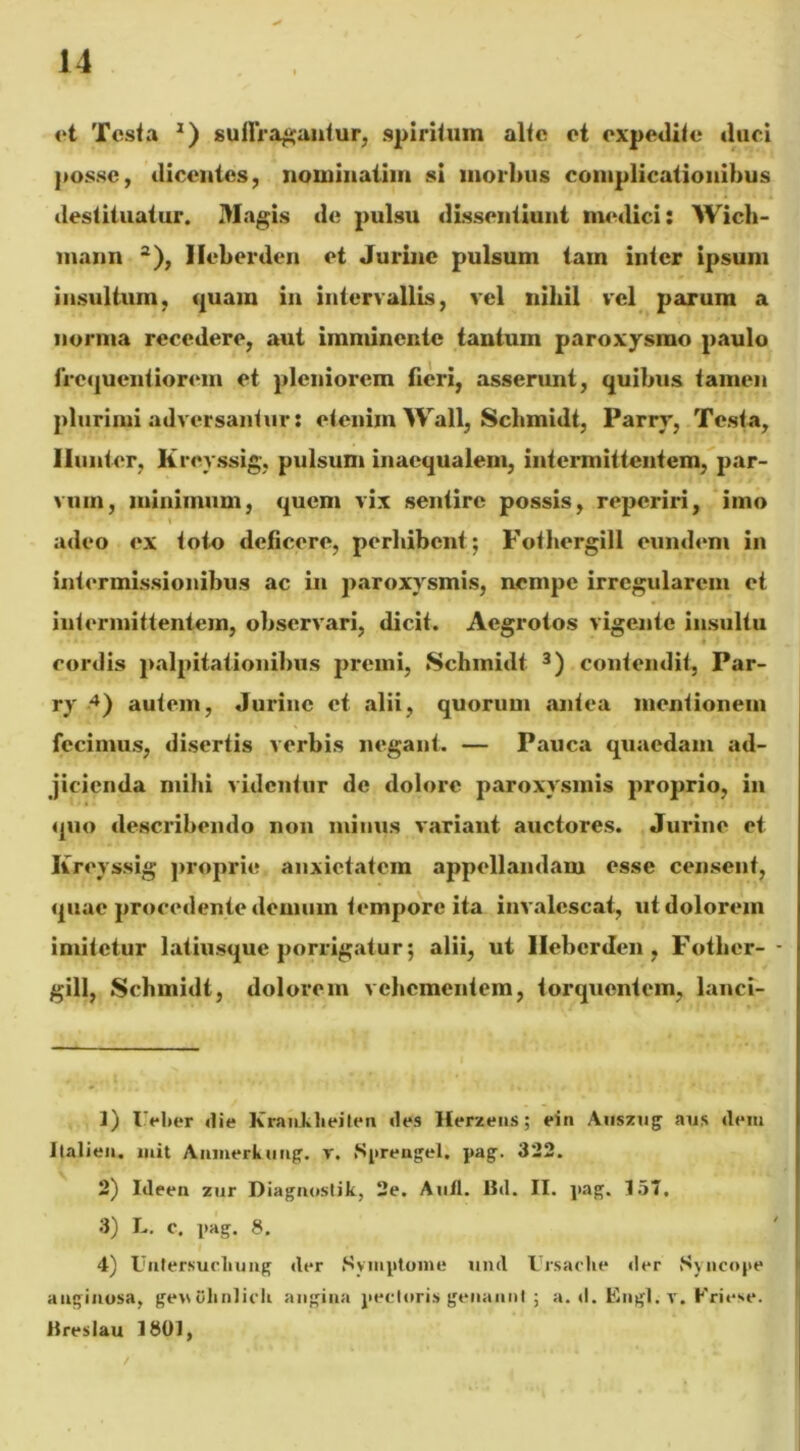 et Testa *) sullragantur, spiritum alte et expedite duci posse, dicentes, nominatim si morbus complicationibus destituatur. Magis de pulsu dissentiunt medici: Wich- mann 1 2), Ileberden et Jurine pulsum tam inter ipsum insultum, quam in intervallis, vel nihil vel parum a norma recedere, aut imminente tantum paroxysmo paulo frcquentiorem et pleniorem fieri, asserunt, quibus tamen plurimi adversantur: etenim Wall, Scbmidt, Parrv, Testa, Ilunter, Kreyssig, pulsum inaequalem, intermittentem, par- vum, minimum, quem vix sentire possis, repcriri, imo adeo ex toto deficere, perbibent; Fothergill eundem in intermissionibus ac in paroxysmis, nempe irregularem et intermittentem, observari, dicit. Aegrotos vigente insultu cordis palpitationibus premi, Schmidt 3) contendit, Par- ry 4) autem, Jurine et alii, quorum antea mentionem fecimus, disertis verbis negant. — Pauca quaedam ad- jicienda mihi videntur de dolore paroxysmis proprio, in quo describendo non minus variant auctores. Jurine et Iireyssig proprie anxietatem appellandam esse censent, quae procedente demum tempore ita invalescat, ut dolorem imitetur latiusque porrigatur; alii, ut Ileberden, Fotber- - gill, Scbmidt, dolorem vehementem, torquentem, lanci- 1) I'el>er die Krankheiten des Herzens; ein Auszug aus dem Ilalien. luit Anmerkung. r. .Sprengel. pag. 322. 2) Ideen zur Diagnostik, 2e. Aufl. Bd. II. pag. 157. 3) L. c. pag. 8. 4) Ualersucliung der Symptoma und Ursaclie der Syncope anginosa, genOlinlieli angina pectoris» genannl ; a. «I. Engl. r. Friese. Breslau 1801,