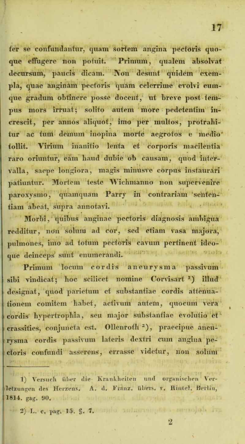 fer se confundantur, quam sortem angina pectoris quo- que effugere non potuit. Primum, qualem absolvat decursum, paucis dicam. Non desunt quidem exem- pla, quae anginam pectoris quam celerrime evolvi cum- que gradum obtinere posse docent, ut breve post tem- pus mors irruat; solito autem more pedetentiin in- crescit, per annos aliquot, imo per mullos, protrahi- tur ac tum demum inopina morte aegrotos e medio' tollit. Virium inanitio lenta et corporis macilentia raro oriuntur, eam haud dubie ob causam, quod inter- valla, saepe longiora, magis minusve corpus instaurari patiuntur. Mortem teste AVichmanno non supervenire paroxysmo, quamquam Parry in contrariam senten- tiam abeat, supra annotavi. • ’ Morbi, quibus anginae pectoris diagnosis ambigua redditur, nOn solum ad cor, sed etiam vasa majora, pulmones, imo ad totum pectoris cavum pertinent ideo- que deinceps' sunt enumerandi. Primum locum cordis aneurysma passivum sibi vindicat; hoc scilicet nomine Corvisart J) illud designat, quod parietum et substantiae cordis attenua- tionem comitem habet, activum autem, quocum vera cordis hypertrophia, seu major substantiae evolutio et crassities, conjuncta est. Ollenrofh3), praecipue aneu- rysma cordis passivum lateris dextri cum angina pe- ctoris confundi asserens, errasse videtur, non solum 1) Versucli iilier <lie Kranlilieiten unci organiselien Ver- letzungen des Herzens. A. d. Frsinz. iilarrs, r. Hiiilel. IJerliu, 1814. gag. tlO, 2) I.. c. yag. 15. §. 7. 2