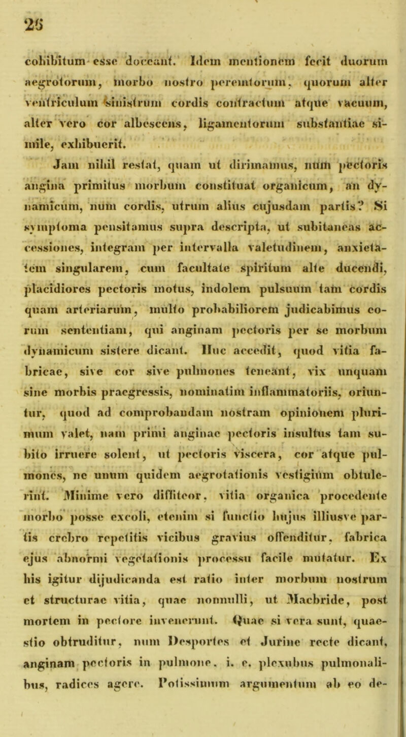 cohibitum esse doceant. Idem mentionem fecit duorum aegrotorum, morbo nostro peremtorum, quorum alter ventriculum Ministrum cordis contractum atque vacuum, alter vero cor albescens, ligamentorum substantiae si- mile, exhibuerit. Jam nihil restat, quam ut dirimamus, muti pectoris angina primitus morbum constituat organicum, an dy- nanucum, mini cordis, utrum alius cujusdam partis? Si symptoma pensitamus supra descripta, ut subitaneas ac- cessiones, integram per intervalla valetudinem, anxieta- tem singularem, cum facultate spiritum alte ducendi, placidiores pectoris motus, indolem pulsuum tam cordis quam arteriarum, multo probabiliorem judicabimus eo- rum sententiam, qui anginam pectoris per se morbum dynamicum sistere dicant, line accedit, quod vitia fa- bricae, sive cor sive pulmones teneant, vix unquam sine morbis praegressis, liominatim inflammatoriis, oriun- tur, quod ad comprobandam nostram opinionem pluri- mum valet, nam primi anginae pectoris insultus tam su- bito irruere solent, ut pectoris viscera, cor atque pul- mones, nc unum quidem aegrotationis vestigium obtule- rint. Minime, vero diffiteor, vitia organica procedente morbo posse excoli, etenim si functio hujus illiusve par- tis crebro repetitis vicibus gravius offenditur, fabrica ejus abnormi vegetationis processu faeiie mutatur. Kx his igitur dijudicanda est. ratio inter morbum nostrum ct structurae vitia, quae nonnulli, ut Maebridc, post mortem in pectore invenerunt. <{uae si vera sunt, quae- stio obtruditur, num Desportes et Jurinc recte dicant, anginam pedoris in pulmone, i. e. plexubus pulmonali- bus, radices agere. Potissimum argumentum ab eo de-