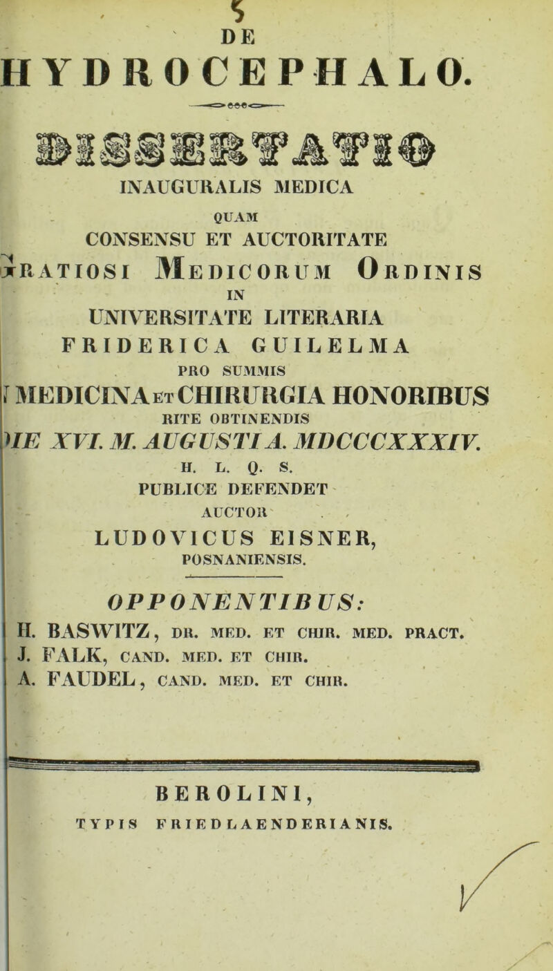 DE HYDROCEPHALO. I\'AUGURALIS MEDICA QUAM CONSENSU ET AUCTORITATE Jratiosi M E DIC OR u M Ordinis ii\ universitate LITERARIA FRIDERICA GUILELMA PRO SU31MIS J I^IEDICINA et CHIRURGIA HONORIBUS RITE OBTINENDIS nE XVI. 31 AUGUSTI A. 3IDCCCXXXIV. H, L. Q. S. PUBLICE DEFENDET AUCTOR' LUDOVICUS EISNER, POSNANIENSIS. • OPPONENTIS US: \ II. BASWITZ, DR. MED. ET CHIR. MED. PRACT. J. FALK, CAND. MED. ET CHIR. A. FAUDEL, CAND. med. et chir. BEROLINl, TYPIS F RIED LAENDERIANIS.