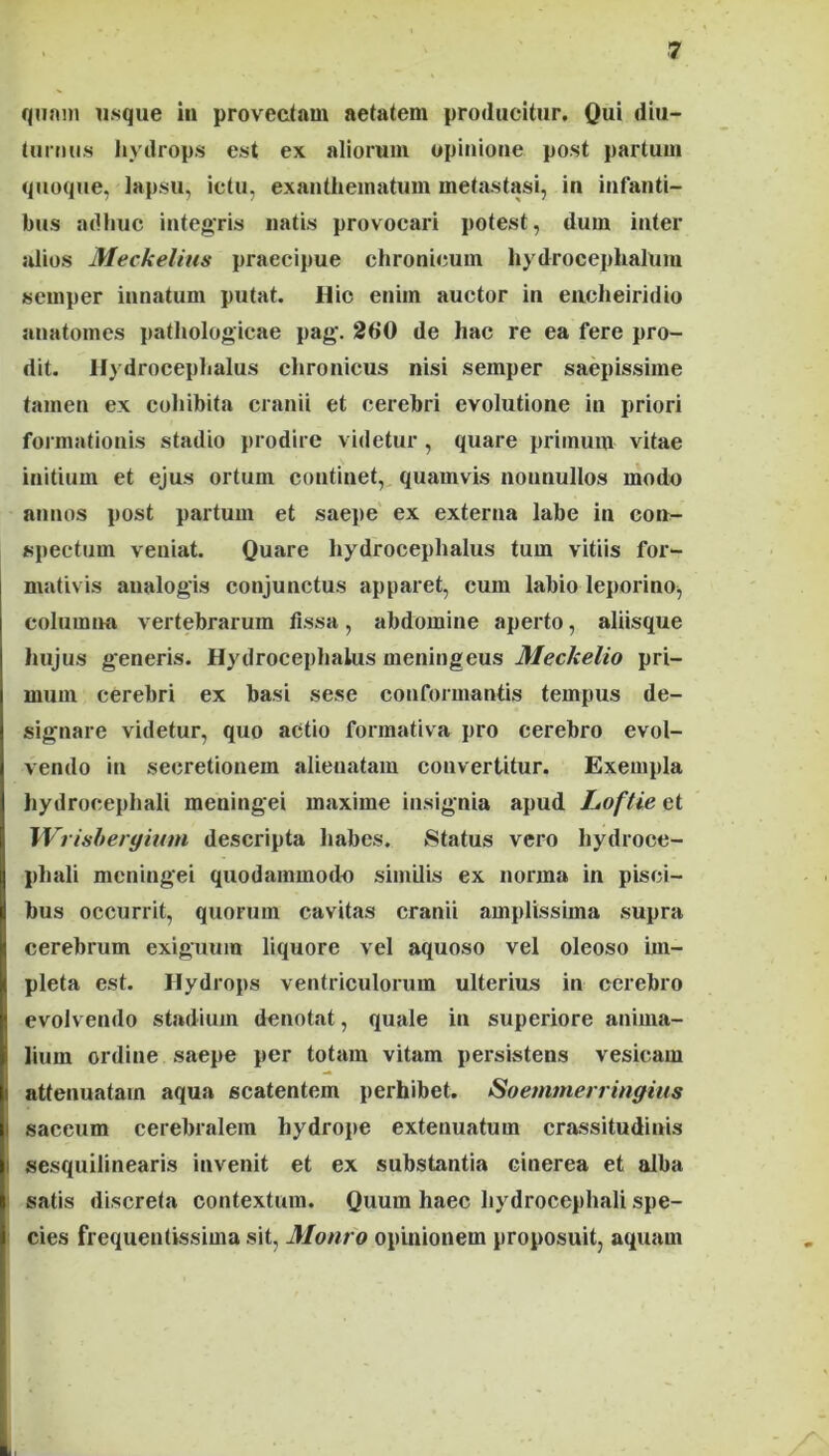 qnnin usque in provectam aetatem producitur. Qui diu- turmis liydrops est ex aliorum opinione post partum quoque, lapsu, ictu, exanthematum metastasi, in infanti- bus adhuc inteffris natis provocari potest, dum inter alios Meckelius praecipue chronicum hydrocephalum semper innatum putat. Hio enim auctor in eiicheiridio anatomes pathologicae pag. 260 de hac re ea fere pro- dit. Hydrocephalus chronicus nisi semper saepissime tamen ex cohibita cranii et cerebri evolutione in priori foimiationis stadio prodire videtur , quare primum vitae initium et ejus ortum continet,, quamvis nonnullos modo annos post partum et saei>e ex externa labe in con- spectum veniat. Quare hydrocephalus tum vitiis for- mativis analogis conjunctus apparet, cum labio leporino, columna vertebrarum fissa, abdomine aperto, aliisque I hujus generis. Hydrocephalus meningeus Meckelio pri- I mum cerebri ex basi sese conformantis tempus de- signare videtur, quo actio forraativa pro cerebro evol- vendo in secretionem alienatam convertitur. Exempla hydrocephali meningei maxime insignia apud Loftie et Wrisheryinm descripta habes. Status vero hydroce- phali meningei quodammodo similis ex norma in pisci- bus occurrit, quorum cavitas cranii amplissima supra cerebrum exiguum liquore vel aquoso vel oleoso im- pleta est. Hydrops ventriculorum ulterius in cerebro I evolvendo stadium denotat, quale in superiore anima- I lium ordine saepe per totam vitam persistens vesicam i attenuatam aqua scatentem perhibet. Soemmerringitis I saccum cerebralem hydrope extenuatum crassitudinis i sesquilinearis invenit et ex substantia cinerea et alba I satis discreta contextum. Quum haec hydrocephali spe- cies frequentissima sit, Monro opinionem proposuit, aquam ht