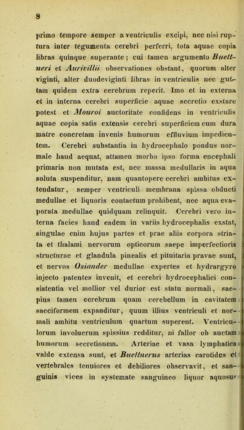 primo tempore semper a ventriculis excipi, nec nisi rup- tura inter tegumenta cerebri perferri, tota aquae copia libras quinque superante; cui tamen argumento Buelt- neri et Aurivillii observationes obstant, quorum alter viginti, alter duodeviginti libras in ventriculis nec gut- tam quidem extra cerebrum reperit. Imo et in externa et in interna cerebri superficie aquae secretio exstare potest et Monroi auctoritate confidens in ventriculis aquae copia satis extensis cerebri superficiem cum dura matre concretam invenis humorum effluvium impedien- tem. Cerebri substantia in hydroceplialo pondus nor- male haud aequat, attamen morbo ipso forma encephali primaria non mutata est, nec massa medullaris in aqua soluta suspenditur, nam quantopere cerebri ambitus ex- ■ tendatur, semper ventriculi membrana spissa obducti i medullae et liquoris contactum prohibent, nec aqua eva- porata medullae quidquam relinquit. Cerebri vero in- terna facies Iiaud eadem in variis hydrocephalis exstat, singulae enim hujus partes ct prae aliis corpora stria- i ta et thalami nervwum opticorum saepe imperfectioris I stnicturae et glandula pinealis et pituitaria pravae sunt, | et nervos Osiander medullae expertes et hydrargyro ! injecto patentes invenit, et cerebri hydroceplialici con- sistentia vel mollior vel durior est statu normali, sae- pius tamen cerebrum quam cerebellum in cavitatem i sacciformem expanditur, quum illius ventriculi et nor- mali ambitu ventriculum quartum superent. Ventricu- lorum involucrum spissius redditur, ni fallor ob auctam humorum secretionem. Arteriae et vasa lymphatica valde extensa sunt, et Bueitnerus arterias carotides et vertebrales tenuiores et debiliores observavit, et san- guinis vices in systemate sanguineo liquor aquosus f