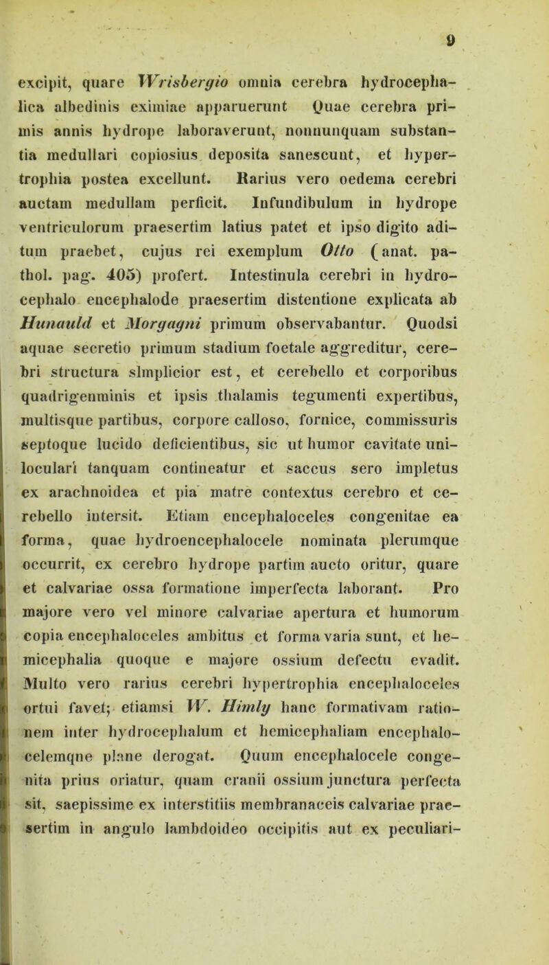 excipit, quare Wrisbergio omnia cerebra hydrocepha- lica albediiiis eximiae apparuerunt (Juae cerebra pri- mis annis hydrope laboraverunt, nonnunquam substan- tia medullari copiosius deposita sanescunt, et hyper- trophia postea excellunt. Karius vero oedema cerebri auctam medullam perficit. Infundibulum in hydrope ventriculorum praesertim latius patet et ipso digito adi- tum praebet, cujus rei exemplum Otto (anat. pa- thol. pag. 405) profert. Intestinula cerebri in hydro- cephalo eucephalode praesertim distentione explicata ab Hiinauld et Morgagni primum observabantur. Quodsi aquae secretio primum stadium foctale ag'g'reditur, cere- bri structura simplicior est, et cerebello et corporibus quadrigenminis et ipsis thalamis tegumenti expertibus, multisque partibus, corpore calloso, fornice, commissuris septoque lucido delicientibus, sic ut humor cavitate uni- loculari tanquam contineatur et saccus sero impletus ex arachnoidea et ]>ia matre contextus cerebro et ce- rebello intersit. Etiam encephaloceles congenitae ea forma, quae hydroencephalocele nominata plerumque occurrit, ex cerebro hydrope partim aucto oritur, quare et calvariae ossa formatione imperfecta laborant. Pro majore vero vel minore calvariae ajiertura et humorum copia encephaloceles ambitus et forma varia sunt, et he- micephalia quoque e majore ossium defectu evadit. Multo vero rarius cerebri hypertrophia encephaloceles ortui favet; etiamsi W. Himlg hanc formativam ratio- I nem inter hydrocephalum et hcmicephaliam encephalo- I celemqne pl:me derogat. Quum encephalocele conge- ' nita prius oriatur, quam cranii ossium junctura perfecta ■ sit. saepissime ex interstitiis membranaceis calvariae prae- sertim in angulo lambdoideo occipitis aut ex peculiari- ■ t