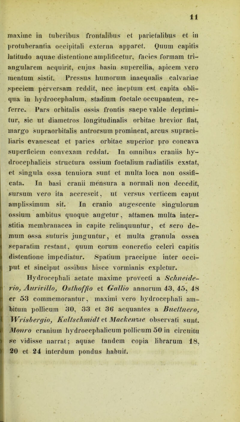 maxime iii tuberibus frontalibus et parietalibus et iii protuberantia oeeipitali externa ap])aret. Onum capitis latitudo aquae distentione amplificetur, facies formam tri- angularem acquirit, cujus basin supercilia, apicem vero mentum sistit. Pressus humorum inaequalis calvariae speciem perversam reddit, nec ineptum est capita obli- qua in bydrocepbalum, stadium foetale occupantem, re- ferre. Pars orbitalis ossis frontis saej)e valde deprimi- tur, sic ut diametros longitudinalis orbitae brevior fiat, margo supraorbitalis autrorsum promineat, arcus supraci- liaris evaiiescat et paries orbitae superior pro concava superficiem convexam reddat. In omnibus craniis liy- drocephalicis structura ossium foetalium radiatilis exstat, et singula ossa tenuiora sunt et multa loca non ossifi- cata. In basi cranii mensura a normali non decedit, sursum vero ita accrescit, ut versus verticem caput amplissimum sit.' In cranio aligescente singulorum ossium ambitus quoque augetur, attamen multa inter- stitia membranacea in capite relinquuntur, et sero de- mum ossa suturis junguntur, et multa granula ossea separatim restant, quum eorum concretio celeri capitis distentione impediatur. Spatium praecipue inter occi- put et sinciput ossibus hisce vormianis expletur. Hydrocepbali aetate maxime provecti a Schneide- riO) AiirivillOy Osthoffio et Gallio annorum 43, 45, 48 er 5.3 commemorantur, maximi vero hydrocepbali am- bitum pollicum 30, 33 et 30* aequantes a BnellnerOy Wrisbergio, Kaltschniidt et Machenzie observati sunt. Mouro cranium hydrocephalicum pollicum 50 in circuitu se vidisse narrat; aquae tandem copia librarum 18, 20 et 24 interdum pondus habuit.