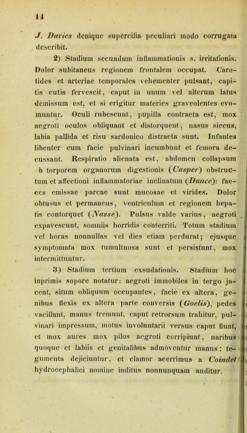 J. Davies denique .supercilia peculiari modo cormgfiia describit. 2) Stadium secundum inllainmationis s. irritationis. Dolor subitaneus regionem frontalem occupat. Caro- tides et arteriae temporale.s veliementer pulsant, capi- tis cutis fervescit, caput in unum vel alterum latus demissum est, et si erigitur materies graveolentes evo- muntur. Oculi rubescunt, pupilla contracta est, mox aegroti oculos obliquant et distorquent, nasus siccus, labia pallida et risu sardonico distracta sunt. Infantes libenter cum facie pulvinari incumbunt et femora de- cussant. Respiratio alienata est, abdomen collapsum b torporem organorum digestionis (Casper') obstruc- tum et atTectioni inflammatoriae inclinatum (Hauce): fae- ces emissae parcae sunt mucosae et virides. Dolor obtusus et permanens, ventriculum et regionem hepa- tis contorquet (^Nasse). Pulsus valde varius, aegroti expavescunt, somniis horridis conterriti. Totum stadium vel horas nonnullas vel dies etiam perdurat; ejusque symptomata mox tumultuosa sunt et persistunt, mox intermittuntur. 3) Stadium tertium exsudationis. Stadium hoc inprimis sopore notatur: aegroti immobiles in tergo ja- cent, situm obliquum occupantes, facie ex altera, ge- nibus flexis ex altera parte conversis (6*oe//s), pedes vacillant, manus tremunt, caput retrorsum trahitur, pul- vinari impressum,motus involuntarii versus caput fiunt,, et mox aures mox pilos aegroti corripiunt, naribus i quoque et labiis et genitalibus admoventur manus: te-- gumenta dejiciuntur, et clamor acerrimus a Coindet hydrocephalici nomine inditus nonnunquam auditur.