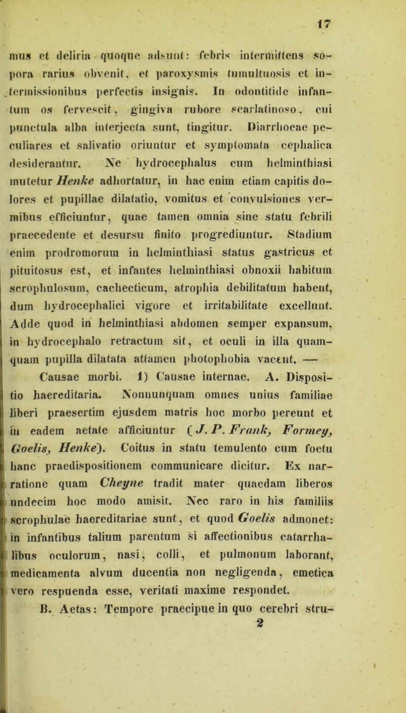 mus et deliria quoque adMiiU: febris iiilermiltens so- pora rarius obvenit, et ])aroxysmls (umuKuosis et in- .lermissiouibus perfectis insignis. In odontitide infan- tum os fervescit, gingiva rubore scarlatinoso, cui punctula alba interjecta sunt, tingitur. Diarrhoeae pe- culiares et salivatio oriuntur et symptomata cephalica desiderantur. Xe hydrocephalus cum helminthiasi mutetur Henke adhortatur, iii hac enim etiam capitis do- lores et pupillae dilatatio, vomitus et convulsiones ver- mibus efficiuntur, quae tamen omnia sine statu febrili praecedente et desursu finito progrediuntur. Stadium enim prodromorum in helminthiasi status gastricus et pituitosus est, et infantes helminthiasi obnoxii habitum scrophulosum, cachecticum, atrophia debilitatum habent, dum hydrocephalici vigore et irritabilitate excellunt. Adde quod in helminthiasi abdomen semper expansum, in hydrocephalo retractum sit, ct oculi in illa quam- quam pupilla dilatata attamen photophobia vactiit. — Causae morbi. 1) Causae internae. A. Disposi- tio haereditaria. Xonnunquam omnes unius familiae liberi praesertim ejusdem matris hoc morbo pereunt et in eadem aetate afficiuntur (J. P. Frunky Formey, Goelis, Henke). Coitus in statu temulento cum foetu hanc praedispositionem communicare dicitur. Ex nar- ratione quam Cheyne tradit mater quaedam liberos undecim hoc modo amisit. Nec raro in his familiis I scrophulae haereditariae sunt, ct qaoAGoelis admonet: i in infantibus talium ptirentum si affectionibus catarrha- I libus oculorum, nasi, colli, et pulmonum laborant, medicamenta alvum ducentia non negligenda, emetica vero respuenda esse, veritati maxime respondet. II. Aetas: Tempore praecipue in quo cerebri stru- 2