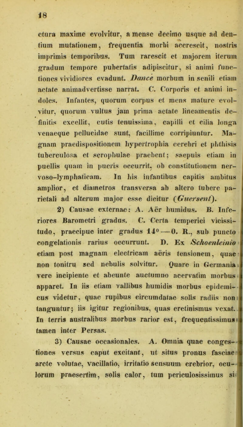 ctura maxime evolvUur, a mense deelmo usqne ad den- tium mutafionem, frequentia moriji accrescit, nostris imprimis temporibus. Tum rarescit et majorem iterum gradum tempore pubertatis adipiscitur, si animi func- tiones vividiores evadunt. Tkmce morbum in seniJi etiam aetate animadvertisse narrat. C. Corporis et animi in- / doles. Infantes, quorum corpus et mens mature evol- vitur, quorum vultus jam prima aetate lineamentis de- finitis excellit, cutis tenuissima, capilli ct cilia longa venaeque pellucidae sunt, facillime corripiuntur. Ma- gnam praedispositionem hypcrtropbia cerebri et phthisis tuberculosa et scrophulae praebent; saepuis etiam in puellis quam in pueris occurrit, ob constitutionem ner- voso-lymphaticara. In his infantibus capitis .ambitus amplior, et diametros transversa ab altero tubere pa- rietali ad alterum major esse dicitur (GuerseuC). 2) Causae externae: A. Aer humidus. B. Infe- riores Barometri grados. C. Certa temperiei vicissi- tudo, praecipue inter gradus 14®—0. R,, sub puncto congelationis rarius occurrunt. D. Ex Schoenleinio * etiam post magnam electricam aeris tensionem, quae* non tonitru sed nebulis solvitur. Quare in Germania i vere incipiente et abeunte auctumno acervatim morbus» apparet. In iis etiam vallibus humidis morbus epidemi-- cus videtur, quae rupibus circumdatae solis radiis noni tanguntur; iis igitur regionibus, quas cretinismus vexat. In terris australibus morbus rarior est, frequentissimua» tamen inter Persas. 3) Causae occasionales. A. Omnia quae conges- tiones versus caput excitant, ut situs pronus fasciae arcte volutae, vacillatio, irritatio sensuum crebrior, ocu- lorum praesertim, solis calor, tum periculosissimus si-;